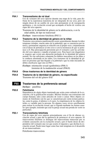F64.1 Transvestismo de rol dual
Uso de vestuario del sexo opuesto durante una etapa de la vida, para dis-
frutar de la experiencia transitoria de ser integrante de ese sexo, pero sin
ningún deseo de un cambio de sexo más permanente ni de reasignación
quirúrgica, y sin excitación sexual que acompañe al hecho de vestirse con
ropas del sexo opuesto.
Trastorno de la identidad de género en la adolescencia, o en la
edad adulta, de tipo no transexual
Excluye: transvestismo fetichista (F65.1)
F64.2 Trastorno de la identidad de género en la niñez
Trastorno cuya primera manifestación ocurre generalmente durante la niñez
temprana (siempre, mucho antes de la pubertad), que se caracteriza por in-
tensa y permanente angustia en relación con el propio sexo, conjuntamente
con el deseo de pertenecer al otro sexo o con la insistencia de que se perte-
nece a él. Hay preocupación persistente por el vestuario y por las activida-
des del sexo opuesto y repudio al propio sexo. Para hacer este diagnóstico
se requiere que exista una alteración profunda de la identidad del género
normal. No son suficientes solamente los hábitos masculinos en las niñas o
la conducta afeminada en los niños. Los trastornos de la identidad de gé-
nero en personas que han llegado a la pubertad o que la están iniciando no
deben clasificarse aquí sino en F66.–.
Excluye: orientación sexual egodistónica (F66.1)
trastorno de la maduración sexual (F66.0)
F64.8 Otros trastornos de la identidad de género
F64.9 Trastorno de la identidad de género, no especificado
Trastorno del rol del género SAI
F65 Trastornos de la preferencia sexual
Incluye: parafilias
F65.0 Fetichismo
Dependencia de algún objeto inanimado que actúa como estímulo de la ex-
citación y de la gratificación sexuales. Muchos fetiches son extensiones del
cuerpo humano, tales como artículos de vestir o calzar. Otros objetos co-
munes de fetichismo son los que se caracterizan por cierta textura particu-
lar, como la goma, el plástico o el cuero. La importancia de los objetos fe-
tiches es variable para la persona. En algunos casos sirven sencillamente
para realzar la excitación sexual, que es lograda mediante las formas usua-
les (por ejemplo, teniendo que usar la pareja sexual una prenda de vestir en
particular).
F65.1 Transvestismo fetichista
Uso de ropas del sexo opuesto principalmente con el fin de obtener ex-
citación sexual y para dar la apariencia de pertenecer al sexo opuesto. El
transvestismo fetichista se distingue del transvestismo transexual por su
evidente asociación con la excitación sexual y por el fuerte deseo de des-
prenderse del vestuario una vez que ocurre el orgasmo y que declina la ex-
citación sexual. Puede tener lugar como fase más temprana en el desarrollo
de un transexualismo.
Fetichismo transvestista
TRASTORNOS MENTALES Y DEL COMPORTAMIENTO
345
 