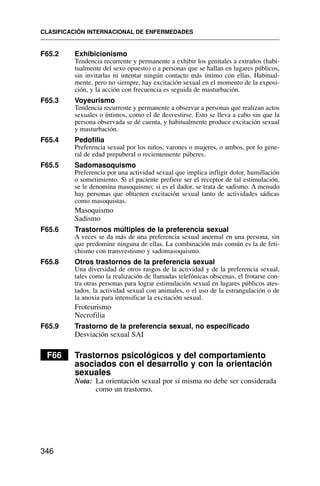 F65.2 Exhibicionismo
Tendencia recurrente y permanente a exhibir los genitales a extraños (habi-
tualmente del sexo opuesto) o a personas que se hallan en lugares públicos,
sin invitarlas ni intentar ningún contacto más íntimo con ellas. Habitual-
mente, pero no siempre, hay excitación sexual en el momento de la exposi-
ción, y la acción con frecuencia es seguida de masturbación.
F65.3 Voyeurismo
Tendencia recurrente y permanente a observar a personas que realizan actos
sexuales o íntimos, como el de desvestirse. Esto se lleva a cabo sin que la
persona observada se dé cuenta, y habitualmente produce excitación sexual
y masturbación.
F65.4 Pedofilia
Preferencia sexual por los niños, varones o mujeres, o ambos, por lo gene-
ral de edad prepuberal o recientemente púberes.
F65.5 Sadomasoquismo
Preferencia por una actividad sexual que implica infligir dolor, humillación
o sometimiento. Si el paciente prefiere ser el receptor de tal estimulación,
se le denomina masoquismo; si es el dador, se trata de sadismo. A menudo
hay personas que obtienen excitación sexual tanto de actividades sádicas
como masoquistas.
Masoquismo
Sadismo
F65.6 Trastornos múltiples de la preferencia sexual
A veces se da más de una preferencia sexual anormal en una persona, sin
que predomine ninguna de ellas. La combinación más común es la de feti-
chismo con transvestismo y sadomasoquismo.
F65.8 Otros trastornos de la preferencia sexual
Una diversidad de otros rasgos de la actividad y de la preferencia sexual,
tales como la realización de llamadas telefónicas obscenas, el frotarse con-
tra otras personas para lograr estimulación sexual en lugares públicos ates-
tados, la actividad sexual con animales, o el uso de la estrangulación o de
la anoxia para intensificar la excitación sexual.
Froteurismo
Necrofilia
F65.9 Trastorno de la preferencia sexual, no especificado
Desviación sexual SAI
F66 Trastornos psicológicos y del comportamiento
asociados con el desarrollo y con la orientación
sexuales
Nota: La orientación sexual por sí misma no debe ser considerada
como un trastorno.
CLASIFICACIÓN INTERNACIONAL DE ENFERMEDADES
346
 