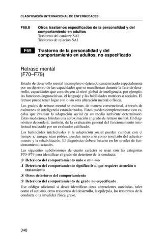 F68.8 Otros trastornos especificados de la personalidad y del
comportamiento en adultos
Trastorno del carácter SAI
Trastorno de relación SAI
F69 Trastorno de la personalidad y del
comportamiento en adultos, no especificado
Retraso mental
(F70–F79)
Estado de desarrollo mental incompleto o detenido caracterizado especialmente
por un deterioro de las capacidades que se manifiestan durante la fase de desa-
rrollo, capacidades que contribuyen al nivel global de inteligencia, por ejemplo,
las funciones cognoscitivas, el lenguaje y las habilidades motrices o sociales. El
retraso puede tener lugar con o sin otra alteración mental o física.
Los grados de retraso mental se estiman, de manera convencional, a través de
exámenes de inteligencia estandarizados. Estos pueden complementarse con es-
calas que evalúan la adaptación social en un medio ambiente determinado.
Estas mediciones brindan una aproximación al grado de retraso mental. El diag-
nóstico dependerá, también, de la evaluación general del funcionamiento inte-
lectual realizado por un evaluador calificado.
Las habilidades intelectuales y la adaptación social pueden cambiar con el
tiempo y, aunque sean pobres, pueden mejorarse como resultado del adiestra-
miento y la rehabilitación. El diagnóstico deberá basarse en los niveles de fun-
cionamiento actuales.
Las siguientes subdivisiones de cuarto carácter se usan con las categorías
F70–F79 para identificar el grado de deterioro de la conducta:
.0 Deterioro del comportamiento nulo o mínimo
.1 Deterioro del comportamiento significativo, que requiere atención o
tratamiento
.8 Otros deterioros del comportamiento
.9 Deterioro del comportamiento de grado no especificado
Use código adicional si desea identificar otras alteraciones asociadas, tales
como el autismo, otros trastornos del desarrollo, la epilepsia, los trastornos de la
conducta o la invalidez física grave.
CLASIFICACIÓN INTERNACIONAL DE ENFERMEDADES
348
 