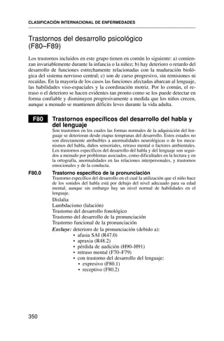 Trastornos del desarrollo psicológico
(F80–F89)
Los trastornos incluidos en este grupo tienen en común lo siguiente: a) comien-
zan invariablemente durante la infancia o la niñez; b) hay deterioro o retardo del
desarrollo de funciones estrechamente relacionadas con la maduración bioló-
gica del sistema nervioso central; c) son de curso progresivo, sin remisiones ni
recaídas. En la mayoría de los casos las funciones afectadas abarcan al lenguaje,
las habilidades viso-espaciales y la coordinación motriz. Por lo común, el re-
traso o el deterioro se hacen evidentes tan pronto como se los puede detectar en
forma confiable y disminuyen progresivamente a medida que los niños crecen,
aunque a menudo se mantienen déficits leves durante la vida adulta.
F80 Trastornos específicos del desarrollo del habla y
del lenguaje
Son trastornos en los cuales las formas normales de la adquisición del len-
guaje se deterioran desde etapas tempranas del desarrollo. Estos estados no
son directamente atribuibles a anormalidades neurológicas o de los meca-
nismos del habla, daños sensoriales, retraso mental o factores ambientales.
Los trastornos específicos del desarrollo del habla y del lenguaje son segui-
dos a menudo por problemas asociados, como dificultades en la lectura y en
la ortografía, anormalidades en las relaciones interpersonales, y trastornos
emocionales y de la conducta.
F80.0 Trastorno específico de la pronunciación
Trastorno específico del desarrollo en el cual la utilización que el niño hace
de los sonidos del habla está por debajo del nivel adecuado para su edad
mental, aunque sin embargo hay un nivel normal de habilidades en el
lenguaje.
Dislalia
Lambdacismo (lalación)
Trastorno del desarrollo fonológico
Trastorno del desarrollo de la pronunciación
Trastorno funcional de la pronunciación
Excluye: deterioro de la pronunciación (debido a):
• afasia SAI (R47.0)
• apraxia (R48.2)
• pérdida de audición (H90–H91)
• retraso mental (F70–F79)
• con trastorno del desarrollo del lenguaje:
• expresivo (F80.1)
• receptivo (F80.2)
CLASIFICACIÓN INTERNACIONAL DE ENFERMEDADES
350
 
