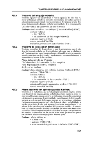 F80.1 Trastorno del lenguaje expresivo
Trastorno específico del desarrollo en el cual la capacidad del niño para ex-
presar el lenguaje hablado se encuentra notoriamente por debajo del nivel
adecuado para su edad mental, pero la comprensión del lenguaje se halla den-
tro de límites normales. Puede o no haber anormalidades de la pronunciación.
Disfasia o afasia del desarrollo, de tipo expresivo
Excluye: afasia adquirida con epilepsia [Landau-Kleffner] (F80.3)
disfasia y afasia:
• SAI (R47.0)
• del desarrollo, de tipo receptivo (F80.2)
mutismo electivo (F94.0)
retraso mental (F70–F79)
trastornos generalizados del desarrollo (F84.–)
F80.2 Trastorno de la recepción del lenguaje
Trastorno específico del desarrollo en el cual la comprensión que el niño
tiene del lenguaje se halla por debajo del nivel adecuado para su edad men-
tal. Prácticamente en todos los casos la expresión del lenguaje se encuentra
también notablemente deteriorada, y son frecuentes las anormalidades en la
producción del sonido de las palabras.
Afasia del desarrollo, de Wernicke
Disfasia o afasia del desarrollo, de tipo receptivo
Falta de percepción auditiva, congénita
Sordera a las palabras
Excluye: afasia adquirida con epilepsia [Landau-Kleffner] (F80.3)
autismo (F84.0–F84.1)
disfasia y afasia:
• SAI (R47.0)
• del desarrollo, de tipo expresivo (F80.1)
mutismo electivo (F94.0)
retardo del lenguaje secundario a sordera (H90–H91)
retraso mental (F70–F79)
F80.3 Afasia adquirida con epilepsia [Landau-Kleffner]
Trastorno en el cual el niño, que ha realizado previamente un progreso normal
en el desarrollo del lenguaje, pierde las habilidades tanto receptivas como ex-
presivas del lenguaje, aunque conserva la inteligencia general. El comienzo de
este trastorno se acompaña de anormalidades paroxísticas en el electroencefa-
lograma, y en la mayoría de los casos también hay convulsiones epilépticas.
Habitualmente comienza entre los 3 y los 7 años de edad, y las habilidades se
pierden en un lapso de días o de semanas. La relación temporal entre el co-
mienzo de las convulsiones y la pérdida del lenguaje es variable, y la una pre-
cede a la otra (en cualquier orden) por un período que va de unos pocos meses
a dos años. En la etiología se sugiere la posibilidad de un proceso inflamatorio
del encéfalo. Alrededor de los dos tercios de los niños que lo sufren quedan
con un déficit receptivo del lenguaje más o menos grave.
Excluye: afasia (debida a):
• SAI (R47.0)
• autismo (F84.0–F84.1)
• trastornos desintegrativos de la infancia (F84.2–F84.3)
TRASTORNOS MENTALES Y DEL COMPORTAMIENTO
351
 