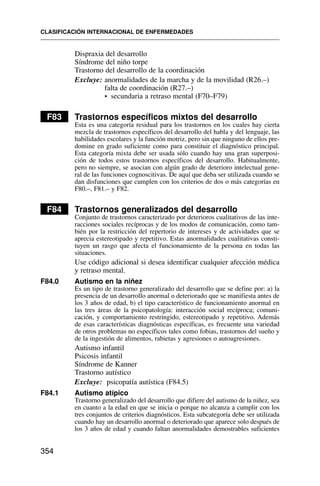 Dispraxia del desarrollo
Síndrome del niño torpe
Trastorno del desarrollo de la coordinación
Excluye: anormalidades de la marcha y de la movilidad (R26.–)
falta de coordinación (R27.–)
• secundaria a retraso mental (F70–F79)
F83 Trastornos específicos mixtos del desarrollo
Esta es una categoría residual para los trastornos en los cuales hay cierta
mezcla de trastornos específicos del desarrollo del habla y del lenguaje, las
habilidades escolares y la función motriz, pero sin que ninguno de ellos pre-
domine en grado suficiente como para constituir el diagnóstico principal.
Esta categoría mixta debe ser usada sólo cuando hay una gran superposi-
ción de todos estos trastornos específicos del desarrollo. Habitualmente,
pero no siempre, se asocian con algún grado de deterioro intelectual gene-
ral de las funciones cognoscitivas. De aquí que deba ser utilizada cuando se
dan disfunciones que cumplen con los criterios de dos o más categorías en
F80.–, F81.– y F82.
F84 Trastornos generalizados del desarrollo
Conjunto de trastornos caracterizado por deterioros cualitativos de las inte-
racciones sociales recíprocas y de los modos de comunicación, como tam-
bién por la restricción del repertorio de intereses y de actividades que se
aprecia estereotipado y repetitivo. Estas anormalidades cualitativas consti-
tuyen un rasgo que afecta el funcionamiento de la persona en todas las
situaciones.
Use código adicional si desea identificar cualquier afección médica
y retraso mental.
F84.0 Autismo en la niñez
Es un tipo de trastorno generalizado del desarrollo que se define por: a) la
presencia de un desarrollo anormal o deteriorado que se manifiesta antes de
los 3 años de edad, b) el tipo característico de funcionamiento anormal en
las tres áreas de la psicopatología: interacción social recíproca; comuni-
cación, y comportamiento restringido, estereotipado y repetitivo. Además
de esas características diagnósticas específicas, es frecuente una variedad
de otros problemas no específicos tales como fobias, trastornos del sueño y
de la ingestión de alimentos, rabietas y agresiones o autoagresiones.
Autismo infantil
Psicosis infantil
Síndrome de Kanner
Trastorno autístico
Excluye: psicopatía autística (F84.5)
F84.1 Autismo atípico
Trastorno generalizado del desarrollo que difiere del autismo de la niñez, sea
en cuanto a la edad en que se inicia o porque no alcanza a cumplir con los
tres conjuntos de criterios diagnósticos. Esta subcategoría debe ser utilizada
cuando hay un desarrollo anormal o deteriorado que aparece solo después de
los 3 años de edad y cuando faltan anormalidades demostrables suficientes
CLASIFICACIÓN INTERNACIONAL DE ENFERMEDADES
354
 