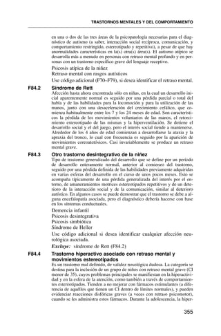 en una o dos de las tres áreas de la psicopatología necesarias para el diag-
nóstico de autismo (a saber, interacción social recíproca, comunicación, y
comportamiento restringido, estereotipado y repetitivo), a pesar de que hay
anormalidades características en la(s) otra(s) área(s). El autismo atípico se
desarrolla más a menudo en personas con retraso mental profundo y en per-
sonas con un trastorno específico grave del lenguaje receptivo.
Psicosis atípica de la niñez
Retraso mental con rasgos autísticos
Use código adicional (F70–F79), si desea identificar el retraso mental.
F84.2 Síndrome de Rett
Afección hasta ahora encontrada sólo en niñas, en la cual un desarrollo ini-
cial aparentemente normal es seguido por una pérdida parcial o total del
habla y de las habilidades para la locomoción y para la utilización de las
manos, junto con una desaceleración del crecimiento cefálico, que co-
mienza habitualmente entre los 7 y los 24 meses de edad. Son característi-
cos la pérdida de los movimientos voluntarios de las manos, el retorci-
miento estereotipado de las mismas y la hiperventilación. Se detiene el
desarrollo social y el del juego, pero el interés social tiende a mantenerse.
Alrededor de los 4 años de edad comienzan a desarrollarse la ataxia y la
apraxia del tronco, lo cual con frecuencia es seguido por la aparición de
movimientos coreoatetósicos. Casi invariablemente se produce un retraso
mental grave.
F84.3 Otro trastorno desintegrativo de la niñez
Tipo de trastorno generalizado del desarrollo que se define por un período
de desarrollo enteramente normal, anterior al comienzo del trastorno,
seguido por una pérdida definida de las habilidades previamente adquiridas
en varias esferas del desarrollo en el curso de unos pocos meses. Esto se
acompaña típicamente de una pérdida generalizada del interés por el en-
torno, de amaneramientos motrices estereotipados repetitivos y de un dete-
rioro de la interacción social y de la comunicación, similar al deterioro
autístico. En algunos casos se puede demostrar que el trastorno se debe a al-
guna encefalopatía asociada, pero el diagnóstico debería hacerse con base
en los síntomas conductuales.
Demencia infantil
Psicosis desintegrativa
Psicosis simbiótica
Síndrome de Heller
Use código adicional si desea identificar cualquier afección neu-
rológica asociada.
Excluye: síndrome de Rett (F84.2)
F84.4 Trastorno hiperactivo asociado con retraso mental y
movimientos estereotipados
Es un trastorno mal definido, de validez nosológica dudosa. La categoría se
destina para la inclusión de un grupo de niños con retraso mental grave (CI
menor de 35), cuyos problemas principales se manifiestan en la hiperactivi-
dad y en la esfera de la atención, como también a través de comportamien-
tos estereotipados. Tienden a no mejorar con fármacos estimulantes (a dife-
rencia de aquéllos que tienen un CI dentro de límites normales), y pueden
evidenciar reacciones disfóricas graves (a veces con retraso psicomotor),
cuando se les administra estos fármacos. Durante la adolescencia, la hiper-
TRASTORNOS MENTALES Y DEL COMPORTAMIENTO
355
 