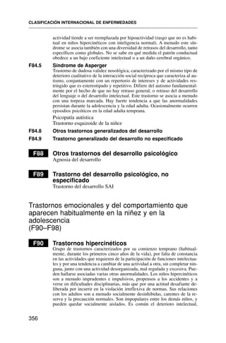 actividad tiende a ser reemplazada por hipoactividad (rasgo que no es habi-
tual en niños hipercinéticos con inteligencia normal). A menudo este sín-
drome se asocia también con una diversidad de retrasos del desarrollo, tanto
específicos como globales. No se sabe en qué medida el patrón conductual
obedece a un bajo coeficiente intelectual o a un daño cerebral orgánico.
F84.5 Síndrome de Asperger
Trastorno de dudosa validez nosológica, caracterizado por el mismo tipo de
deterioro cualitativo de la interacción social recíproca que caracteriza al au-
tismo, conjuntamente con un repertorio de intereses y de actividades res-
tringido que es estereotipado y repetitivo. Difiere del autismo fundamental-
mente por el hecho de que no hay retraso general, o retraso del desarrollo
del lenguaje o del desarrollo intelectual. Este trastorno se asocia a menudo
con una torpeza marcada. Hay fuerte tendencia a que las anormalidades
persistan durante la adolescencia y la edad adulta. Ocasionalmente ocurren
episodios psicóticos en la edad adulta temprana.
Psicopatía autística
Trastorno esquizoide de la niñez
F84.8 Otros trastornos generalizados del desarrollo
F84.9 Trastorno generalizado del desarrollo no especificado
F88 Otros trastornos del desarrollo psicológico
Agnosia del desarrollo
F89 Trastorno del desarrollo psicológico, no
especificado
Trastorno del desarrollo SAI
Trastornos emocionales y del comportamiento que
aparecen habitualmente en la niñez y en la
adolescencia
(F90–F98)
F90 Trastornos hipercinéticos
Grupo de trastornos caracterizados por su comienzo temprano (habitual-
mente, durante los primeros cinco años de la vida), por falta de constancia
en las actividades que requieren de la participación de funciones intelectua-
les y por una tendencia a cambiar de una actividad a otra, sin completar nin-
guna, junto con una actividad desorganizada, mal regulada y excesiva. Pue-
den hallarse asociadas varias otras anormalidades. Los niños hipercinéticos
son a menudo imprudentes e impulsivos, propensos a los accidentes y a
verse en dificultades disciplinarias, más que por una actitud desafiante de-
liberada por incurrir en la violación irreflexiva de normas. Sus relaciones
con los adultos son a menudo socialmente desinhibidas, carentes de la re-
serva y la precaución normales. Son impopulares entre los demás niños, y
pueden quedar socialmente aislados. Es común el deterioro intelectual,
CLASIFICACIÓN INTERNACIONAL DE ENFERMEDADES
356
 