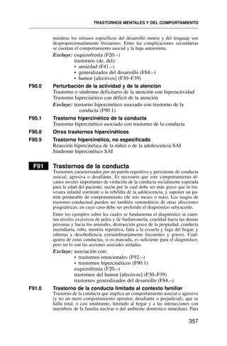 mientras los retrasos específicos del desarrollo motriz y del lenguaje son
desproporcionadamente frecuentes. Entre las complicaciones secundarias
se cuentan el comportamiento asocial y la baja autoestima.
Excluye: esquizofrenia (F20.–)
trastornos (de, del):
• ansiedad (F41.–)
• generalizados del desarrollo (F84.–)
• humor [afectivos] (F30–F39)
F90.0 Perturbación de la actividad y de la atención
Trastorno o síndrome deficitario de la atención con hiperactividad
Trastorno hipercinético con déficit de la atención
Excluye: trastorno hipercinético asociado con trastorno de la
conducta (F90.1)
F90.1 Trastorno hipercinético de la conducta
Trastorno hipercinético asociado con trastorno de la conducta
F90.8 Otros trastornos hipercinéticos
F90.9 Trastorno hipercinético, no especificado
Reacción hipercinética de la niñez o de la adolescencia SAI
Síndrome hipercinético SAI
F91 Trastornos de la conducta
Trastornos caracterizados por un patrón repetitivo y persistente de conducta
asocial, agresiva o desafiante. Es necesario que este comportamiento al-
cance niveles importantes de violación de la conducta socialmente esperada
para la edad del paciente, razón por la cual debe ser más grave que la tra-
vesura infantil corriente o la rebeldía de la adolescencia, y suponer un pa-
trón perdurable de comportamiento (de seis meses o más). Los rasgos de
trastorno conductual pueden ser también sintomáticos de otras afecciones
psiquiátricas, en cuyo caso debe ser preferido el diagnóstico subyacente.
Entre los ejemplos sobre los cuales se fundamenta el diagnóstico se cuen-
tan niveles excesivos de pelea y de fanfarronería, crueldad hacia las demás
personas y hacia los animales, destrucción grave de la propiedad, conducta
incendiaria, robo, mentira repetitiva, falta a la escuela y fuga del hogar, y
rabietas y desobediencia extraordinariamente frecuentes y graves. Cual-
quiera de estas conductas, si es marcada, es suficiente para el diagnóstico,
pero no lo son las acciones asociales aisladas.
Excluye: asociación con:
• trastornos emocionales (F92.–)
• trastornos hipercinéticos (F90.1)
esquizofrenia (F20.–)
trastornos del humor [afectivos] (F30–F39)
trastornos generalizados del desarrollo (F84.–)
F91.0 Trastorno de la conducta limitado al contexto familiar
Trastorno de la conducta que implica un comportamiento asocial o agresivo
(y no un mero comportamiento opositor, desafiante o perjudicial), que se
halla total, o casi totalmente, limitado al hogar y a las interacciones con
miembros de la familia nuclear o del ambiente doméstico inmediato. Para
TRASTORNOS MENTALES Y DEL COMPORTAMIENTO
357
 