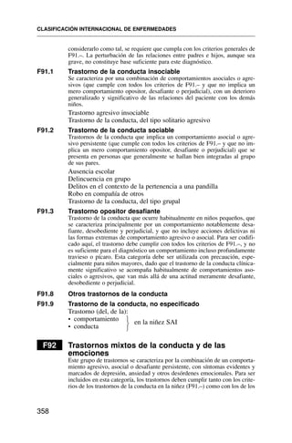 considerarlo como tal, se requiere que cumpla con los criterios generales de
F91.–. La perturbación de las relaciones entre padres e hijos, aunque sea
grave, no constituye base suficiente para este diagnóstico.
F91.1 Trastorno de la conducta insociable
Se caracteriza por una combinación de comportamientos asociales o agre-
sivos (que cumple con todos los criterios de F91.– y que no implica un
mero comportamiento opositor, desafiante o perjudicial), con un deterioro
generalizado y significativo de las relaciones del paciente con los demás
niños.
Trastorno agresivo insociable
Trastorno de la conducta, del tipo solitario agresivo
F91.2 Trastorno de la conducta sociable
Trastornos de la conducta que implica un comportamiento asocial o agre-
sivo persistente (que cumple con todos los criterios de F91.– y que no im-
plica un mero comportamiento opositor, desafiante o perjudicial) que se
presenta en personas que generalmente se hallan bien integradas al grupo
de sus pares.
Ausencia escolar
Delincuencia en grupo
Delitos en el contexto de la pertenencia a una pandilla
Robo en compañía de otros
Trastorno de la conducta, del tipo grupal
F91.3 Trastorno opositor desafiante
Trastorno de la conducta que ocurre habitualmente en niños pequeños, que
se caracteriza principalmente por un comportamiento notablemente desa-
fiante, desobediente y perjudicial, y que no incluye acciones delictivas ni
las formas extremas de comportamiento agresivo o asocial. Para ser codifi-
cado aquí, el trastorno debe cumplir con todos los criterios de F91.–, y no
es suficiente para el diagnóstico un comportamiento incluso profundamente
travieso o pícaro. Esta categoría debe ser utilizada con precaución, espe-
cialmente para niños mayores, dado que el trastorno de la conducta clínica-
mente significativo se acompaña habitualmente de comportamientos aso-
ciales o agresivos, que van más allá de una actitud meramente desafiante,
desobediente o perjudicial.
F91.8 Otros trastornos de la conducta
F91.9 Trastorno de la conducta, no especificado
Trastorno (del, de la):
• comportamiento en la niñez SAI
• conducta
F92 Trastornos mixtos de la conducta y de las
emociones
Este grupo de trastornos se caracteriza por la combinación de un comporta-
miento agresivo, asocial o desafiante persistente, con síntomas evidentes y
marcados de depresión, ansiedad y otros desórdenes emocionales. Para ser
incluidos en esta categoría, los trastornos deben cumplir tanto con los crite-
rios de los trastornos de la conducta en la niñez (F91.–) como con los de los
CLASIFICACIÓN INTERNACIONAL DE ENFERMEDADES
358
⎫
⎬
⎭
 