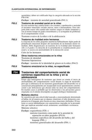 agorafobia), deben ser codificados bajo la categoría adecuada en la sección
F40–F48.
Excluye: trastorno de ansiedad generalizada (F41.1)
F93.2 Trastorno de ansiedad social en la niñez
En este trastorno hay cautela frente a los extraños y aprehensión o ansiedad
al encontrar situaciones sociales nuevas, raras o amenazadoras. Esta cate-
goría debe usarse sólo cuando tales temores surgen en edades tempranas y
son al mismo tiempo de grado extraordinario y se acompañan de problemas
en el comportamiento social.
Trastorno evasivo de la niñez o de la adolescencia
F93.3 Trastorno de rivalidad entre hermanos
La mayoría de los niños pequeños manifiesta habitualmente algún grado de
perturbación emocional después del nacimiento de un hermano menor in-
mediato. Debe diagnosticarse un trastorno de la rivalidad entre hermanos
sólo si el grado o la duración de la perturbación es estadísticamente poco
usual y se asocia con anormalidades de la interacción social.
Celos de los hermanos
F93.8 Otros trastornos emocionales en la niñez
Trastorno de identidad
Trastorno hiperansioso
Excluye: trastorno de la identidad de género en la niñez (F64.2)
F93.9 Trastorno emocional en la niñez, no especificado
F94 Trastornos del comportamiento social de
comienzo específico en la niñez y en la
adolescencia
Grupo algo heterogéneo de trastornos que tienen en común el inicio de
anormalidades del comportamiento social durante la etapa de desarrollo,
pero que (a diferencia de los trastornos generalizados del desarrollo) no se
caracterizan principalmente por incapacidad social aparentemente constitu-
cional o por deficiencias que afectan todas las áreas del comportamiento.
En muchos casos es probable que las distorsiones o las privaciones graves
originadas en el entorno desempeñen un papel etiológico fundamental.
F94.0 Mutismo electivo
Se caracteriza por una selectividad marcada y emocionalmente determinada
al hablar, de tal manera que en algunas situaciones el niño demuestra com-
petencia en el lenguaje, pero fracasa en otras situaciones (definidas). El tras-
torno se asocia habitualmente con características marcadas de la personali-
dad, que implican ansiedad social, aislamiento, sensibilidad o resistencia.
Mutismo selectivo
Excluye: esquizofrenia (F20.–)
mutismo transitorio como parte de la ansiedad de
separación en niños pequeños (F93.0)
trastornos específicos del desarrollo del habla y del
lenguaje (F80.–)
trastornos generalizados del desarrollo (F84.–)
CLASIFICACIÓN INTERNACIONAL DE ENFERMEDADES
360
 