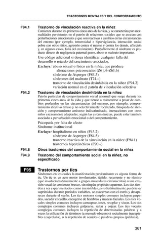 F94.1 Trastorno de vinculación reactiva en la niñez
Comienza durante los primeros cinco años de la vida, y se caracteriza por anor-
malidades persistentes en el patrón de relaciones sociales que se asocian con
perturbaciones emocionales y que son reactivas a cambios en las circunstancias
del entorno (por ejemplo, temerosidad e hipervigilancia, interacción social
pobre con otros niños, agresión contra sí mismo y contra los demás, aflicción
y, en algunos casos, falla del crecimiento). Probablemente el síndrome es pro-
ducto directo de negligencia paternal grave, abuso o maltrato importante.
Use código adicional si desea identificar cualquier falla del
desarrollo o retardo del crecimiento asociados.
Excluye: abuso sexual o físico en la niñez, que produce
alteraciones psicosociales (Z61.4–Z61.6)
síndrome de Asperger (F84.5)
síndromes del maltrato (T74.–)
trastorno de vinculación desinhibida en la niñez (F94.2)
variación normal en el patrón de vinculación selectiva
F94.2 Trastorno de vinculación desinhibida en la niñez
Patrón particular de comportamiento social anormal que surge durante los
primeros cinco años de la vida y que tiende a mantenerse a pesar de cam-
bios profundos en las circunstancias del entorno, por ejemplo, compor-
tamiento afectivo difuso y no selectivamente focalizado, búsqueda de aten-
ción y comportamiento amistoso indiscriminado, interacciones con otros
niños escasamente adaptadas; según las circunstancias, puede estar también
asociado a perturbación emocional o del comportamiento.
Psicopatía por falta de afecto
Síndrome institucional
Excluye: hospitalismo en niños (F43.2)
síndrome de Asperger (F84.5)
trastorno reactivo de la vinculación en la niñez (F94.1)
trastornos hipercinéticos (F90.–)
F94.8 Otros trastornos del comportamiento social en la niñez
F94.9 Trastorno del comportamiento social en la niñez, no
especificado
F95 Trastornos por tics
Síndromes en los cuales la manifestación predominante es alguna forma de
tic. Un tic es un acto motor involuntario, rápido, recurrente y no rítmico
(que involucra habitualmente a grupos musculares circunscritos) o una emi-
sión vocal de comienzo brusco, sin ningún propósito aparente. Los tics tien-
den a ser experimentados como irresistibles, pero habitualmente pueden ser
suprimidos durante períodos variables, se exacerban con el estrés y desapa-
recen durante el sueño. Los tics motores simples comunes incluyen parpa-
deo, sacudir el cuello, encogerse de hombros y muecas faciales. Los tics vo-
cales simples comunes incluyen carraspear, toser, resoplar y sisear. Los tics
complejos comunes incluyen golpearse, saltar y cojear. Los tics vocales
complejos comunes incluyen la repetición de determinadas palabras y a
veces la utilización de términos (a menudo obscenos) socialmente inacepta-
bles (coprolalia), o la repetición de sonidos o palabras propios (palilalia).
TRASTORNOS MENTALES Y DEL COMPORTAMIENTO
361
 