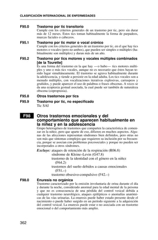 F95.0 Trastorno por tic transitorio
Cumple con los criterios generales de un trastorno por tic, pero sin durar
más de 12 meses. Estos tics toman habitualmente la forma de parpadeos,
muecas faciales o cabeceos.
F95.1 Trastorno por tic motor o vocal crónico
Cumple con los criterios generales de un trastorno por tic, en el que hay tics
motores o vocales (pero no ambos), que pueden ser simples o múltiples (ha-
bitualmente son múltiples) y duran más de un año.
F95.2 Trastorno por tics motores y vocales múltiples combinados
[de la Tourette]
Es una forma del trastorno en la que hay —o hubo— tics motores múlti-
ples y uno o más tics vocales, aunque no es necesario que éstos hayan te-
nido lugar simultáneamente. El trastorno se agrava habitualmente durante
la adolescencia, y tiende a persistir en la edad adulta. Los tics vocales son a
menudo múltiples, con vocalizaciones iterativas explosivas, carraspeos y
gruñidos, y puede aparecer el uso de palabras o frases obscenas. A veces se
da una ecopraxia gestual asociada, la cual puede ser también de naturaleza
obscena (copropraxia).
F95.8 Otros trastornos por tics
F95.9 Trastorno por tic, no especificado
Tic SAI
F98 Otros trastornos emocionales y del
comportamiento que aparecen habitualmente en
la niñez y en la adolescencia
Grupo heterogéneo de trastornos que comparten la característica de comen-
zar en la niñez, pero que aparte de eso, difieren en muchos aspectos. Algu-
nas de las afecciones representan síndromes bien definidos, pero otras no
son más que síntomas complejos que requieren su inclusión por su frecuen-
cia, porque se asocian con problemas psicosociales y porque no pueden ser
incorporados a otros síndromes.
Excluye: ataques de retención de la respiración (R06.8)
síndrome de Kleine–Levin (G47.8)
trastorno de la identidad con el género en la niñez
(F64.2)
trastornos del sueño debidos a causas emocionales
(F51.–)
trastorno obsesivo-compulsivo (F42.–)
F98.0 Enuresis no orgánica
Trastorno caracterizado por la emisión involuntaria de orina durante el día
y durante la noche, considerado anormal para la edad mental de la persona
y que no es consecuencia de una pérdida del control vesical debida a
cualquier trastorno neurológico, ataques epilépticos o anomalías anatómi-
cas de las vías urinarias. La enuresis puede haber estado presente desde el
nacimiento o puede haber surgido en un período siguiente a la adquisición
del control vesical. La enuresis puede estar o no asociada con un trastorno
emocional o del comportamiento más amplio.
CLASIFICACIÓN INTERNACIONAL DE ENFERMEDADES
362
 