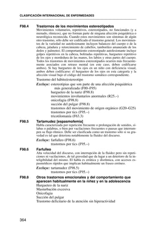 F98.4 Trastornos de los movimientos estereotipados
Movimientos voluntarios, repetitivos, estereotipados, no funcionales (y a
menudo, rítmicos), que no forman parte de ninguna afección psiquiátrica o
neurológica reconocida. Cuando estos movimientos son síntomas de algún
otro trastorno, sólo debe ser codificado el trastorno general. Los movimien-
tos de la variedad no autolesionante incluyen balanceo del cuerpo o de la
cabeza, jaladura y retorcimiento de cabellos, tamborileo amanerado de los
dedos y palmoteo. El comportamiento estereotipado autolesionante incluye
golpes repetitivos en la cabeza, bofetadas repetitivas, hurgueteo repetitivo
de los ojos y mordedura de las manos, los labios y otras partes del cuerpo.
Todos los trastornos de movimientos estereotipados ocurren más frecuente-
mente asociados con retraso mental (en este caso, deben codificarse
ambos). Si hay hurgueteo de los ojos en un niño con deficiencia visual,
ambos deben codificarse: el hurgueteo de los ojos en esta categoría y la
afección visual bajo el código del trastorno somático correspondiente.
Trastorno del hábito/estereotipo
Excluye: estereotipias que son parte de una afección psiquiátrica
más generalizada (F00–F95)
hurgueteo de la nariz (F98.8)
movimientos involuntarios anormales (R25.–)
onicofagia (F98.8)
succión del pulgar (F98.8)
trastornos del movimiento de origen orgánico (G20–G25)
trastornos por tics (F95.–)
tricotilomanía (F63.3)
F98.5 Tartamudez [espasmofemia]
Habla caracterizada por repetición frecuente o prolongación de sonidos, sí-
labas o palabras, o bien por vacilaciones frecuentes o pausas que interrum-
pen su flujo rítmico. Debe ser clasificada como un trastorno sólo si su gra-
vedad es tal que deteriora notablemente la fluidez del discurso.
Excluye: farfulleo (F98.6)
trastornos por tics (F95.–)
F98.6 Farfulleo
Alta velocidad del discurso, con interrupción de la fluidez pero sin repeti-
ciones ni vacilaciones, de tal gravedad que da lugar a un deterioro de la in-
teligibilidad del mismo. El habla es errática y disrítmica, con accesos es-
pasmódicos rápidos que implican habitualmente un fraseo erróneo.
Excluye: tartamudez (F98.5)
trastornos por tics (F95.–)
F98.8 Otros trastornos emocionales y del comportamiento que
aparecen habitualmente en la niñez y en la adolescencia
Hurgueteo de la nariz
Masturbación excesiva
Onicofagia
Succión del pulgar
Trastorno deficitario de la atención sin hiperactividad
CLASIFICACIÓN INTERNACIONAL DE ENFERMEDADES
364
 
