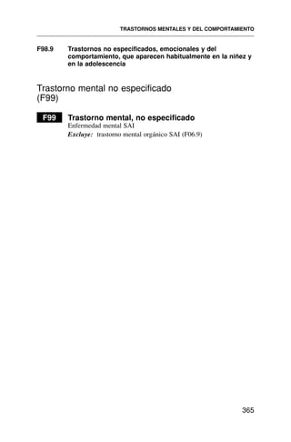 F98.9 Trastornos no especificados, emocionales y del
comportamiento, que aparecen habitualmente en la niñez y
en la adolescencia
Trastorno mental no especificado
(F99)
F99 Trastorno mental, no especificado
Enfermedad mental SAI
Excluye: trastorno mental orgánico SAI (F06.9)
TRASTORNOS MENTALES Y DEL COMPORTAMIENTO
365
 