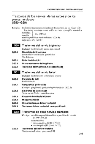 Trastornos de los nervios, de las raíces y de los
plexos nerviosos
(G50–G59)
Excluye: trastornos traumáticos presentes de los nervios, de las raíces y de
los plexos nerviosos —ver lesión nerviosa por región anatómica
neuralgia
neuritis
SAI (M79.2)
neuritis periférica en el embarazo (O26.8)
radiculitis SAI (M54.1)
G50 Trastornos del nervio trigémino
Incluye: trastornos del quinto par craneal
G50.0 Neuralgia del trigémino
Síndrome de dolor facial paroxístico
Tic doloroso
G50.1 Dolor facial atípico
G50.8 Otros trastornos del trigémino
G50.9 Trastorno del trigémino, no especificado
G51 Trastornos del nervio facial
Incluye: trastornos del séptimo par craneal
G51.0 Parálisis de Bell
Parálisis facial
G51.1 Ganglionitis geniculada
Excluye: ganglionitis geniculada postherpética (B02.2)
G51.2 Síndrome de Melkersson
Síndrome de Melkersson–Rosenthal
G51.3 Espasmo hemifacial clónico
G51.4 Mioquimia facial
G51.8 Otros trastornos del nervio facial
G51.9 Trastorno del nervio facial, no especificado
G52 Trastornos de otros nervios craneales
Excluye: estrabismo paralítico debido a parálisis del nervio
(H49.0–H49.2)
trastornos del:
• nervio auditivo [VIII] (H93.3)
• nervio óptico [II] (H46, H47.0)
G52.0 Trastornos del nervio olfatorio
Trastornos del primer par craneal [I]
ENFERMEDADES DEL SISTEMA NERVIOSO
385
⎫
⎬
⎭
 