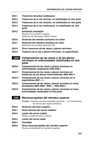 G54.1 Trastornos del plexo lumbosacro
G54.2 Trastornos de la raíz cervical, no clasificados en otra parte
G54.3 Trastornos de la raíz torácica, no clasificados en otra parte
G54.4 Trastornos de la raíz lumbosacra, no clasificados en otra
parte
G54.5 Amiotrofia neurálgica
Neuritis de la cintura escapular
Síndrome de Parsonage–Aldren–Turner
G54.6 Síndrome del miembro fantasma con dolor
G54.7 Síndrome del miembro fantasma sin dolor
Síndrome del miembro fantasma SAI
G54.8 Otros trastornos de las raíces y plexos nerviosos
G54.9 Trastorno de la raíz y plexos nerviosos, no especificado
G55* Compresiones de las raíces y de los plexos
nerviosos en enfermedades clasificadas en otra
parte
G55.0* Compresiones de las raíces y plexos nerviosos en
enfermedades neoplásicas (C00–D48†)
G55.1* Compresiones de las raíces y plexos nerviosos en
trastornos de los discos intervertebrales (M50–M51†)
G55.2* Compresiones de las raíces y plexos nerviosos en la
espondilosis (M47.–†)
G55.3* Compresiones de las raíces y plexos nerviosos en otras
dorsopatías (M45–M46†, M48.–†, M53–M54†)
G55.8* Compresiones de las raíces y plexos nerviosos en otras
enfermedades clasificadas en otra parte
G56 Mononeuropatías del miembro superior
Excluye: trastorno nervioso traumático presente —ver traumatismo
de nervios por región anatómica
G56.0 Síndrome del túnel carpiano
G56.1 Otras lesiones del nervio mediano
G56.2 Lesión del nervio cubital
Parálisis tardía del nervio cubital
G56.3 Lesión del nervio radial
G56.4 Causalgia
G56.8 Otras mononeuropatías del miembro superior
Neuroma interdigital del miembro superior
ENFERMEDADES DEL SISTEMA NERVIOSO
387
 