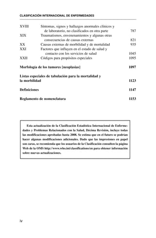 XVIII Síntomas, signos y hallazgos anormales clínicos y
de laboratorio, no clasificados en otra parte 787
XIX Traumatismos, envenenamientos y algunas otras
consecuencias de causas externas 821
XX Causas externas de morbilidad y de mortalidad 935
XXI Factores que influyen en el estado de salud y
contacto con los servicios de salud 1045
XXII Códigos para propósitos especiales 1095
Morfología de los tumores [neoplasias] 1097
Listas especiales de tabulación para la mortalidad y
la morbilidad 1123
Definiciones 1147
Reglamento de nomenclatura 1153
Esta actualización de la Clasificación Estadística Internacional de Enferme-
dades y Problemas Relacionados con la Salud, Décima Revisión, incluye todas
las modificaciones aprobadas hasta 2008. Se estima que en el futuro se podrían
hacer algunas modificaciones adicionales. Dado que las impresiones en papel
son caras, se recomienda que los usuarios de la Clasificación consulten la página
Web de la OMS http://www.who.int/classifications/en para obtener información
sobre nuevas actualizaciones.
CLASIFICACIÓN INTERNACIONAL DE ENFERMEDADES
iv
 
