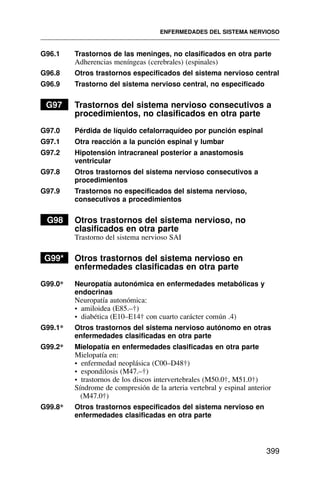 G96.1 Trastornos de las meninges, no clasificados en otra parte
Adherencias meníngeas (cerebrales) (espinales)
G96.8 Otros trastornos especificados del sistema nervioso central
G96.9 Trastorno del sistema nervioso central, no especificado
G97 Trastornos del sistema nervioso consecutivos a
procedimientos, no clasificados en otra parte
G97.0 Pérdida de líquido cefalorraquídeo por punción espinal
G97.1 Otra reacción a la punción espinal y lumbar
G97.2 Hipotensión intracraneal posterior a anastomosis
ventricular
G97.8 Otros trastornos del sistema nervioso consecutivos a
procedimientos
G97.9 Trastornos no especificados del sistema nervioso,
consecutivos a procedimientos
G98 Otros trastornos del sistema nervioso, no
clasificados en otra parte
Trastorno del sistema nervioso SAI
G99* Otros trastornos del sistema nervioso en
enfermedades clasificadas en otra parte
G99.0* Neuropatía autonómica en enfermedades metabólicas y
endocrinas
Neuropatía autonómica:
• amiloidea (E85.–†)
• diabética (E10–E14† con cuarto carácter común .4)
G99.1* Otros trastornos del sistema nervioso autónomo en otras
enfermedades clasificadas en otra parte
G99.2* Mielopatía en enfermedades clasificadas en otra parte
Mielopatía en:
• enfermedad neoplásica (C00–D48†)
• espondilosis (M47.–†)
• trastornos de los discos intervertebrales (M50.0†, M51.0†)
Síndrome de compresión de la arteria vertebral y espinal anterior
(M47.0†)
G99.8* Otros trastornos especificados del sistema nervioso en
enfermedades clasificadas en otra parte
ENFERMEDADES DEL SISTEMA NERVIOSO
399
 