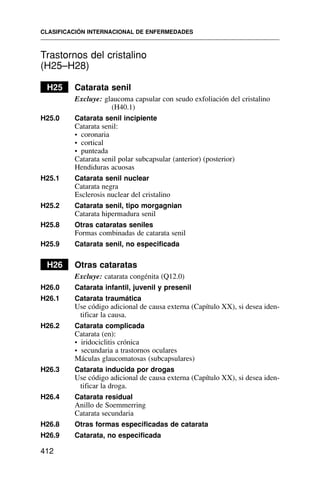 Trastornos del cristalino
(H25–H28)
H25 Catarata senil
Excluye: glaucoma capsular con seudo exfoliación del cristalino
(H40.1)
H25.0 Catarata senil incipiente
Catarata senil:
• coronaria
• cortical
• punteada
Catarata senil polar subcapsular (anterior) (posterior)
Hendiduras acuosas
H25.1 Catarata senil nuclear
Catarata negra
Esclerosis nuclear del cristalino
H25.2 Catarata senil, tipo morgagnian
Catarata hipermadura senil
H25.8 Otras cataratas seniles
Formas combinadas de catarata senil
H25.9 Catarata senil, no especificada
H26 Otras cataratas
Excluye: catarata congénita (Q12.0)
H26.0 Catarata infantil, juvenil y presenil
H26.1 Catarata traumática
Use código adicional de causa externa (Capítulo XX), si desea iden-
tificar la causa.
H26.2 Catarata complicada
Catarata (en):
• iridociclitis crónica
• secundaria a trastornos oculares
Máculas glaucomatosas (subcapsulares)
H26.3 Catarata inducida por drogas
Use código adicional de causa externa (Capítulo XX), si desea iden-
tificar la droga.
H26.4 Catarata residual
Anillo de Soemmerring
Catarata secundaria
H26.8 Otras formas especificadas de catarata
H26.9 Catarata, no especificada
CLASIFICACIÓN INTERNACIONAL DE ENFERMEDADES
412
 