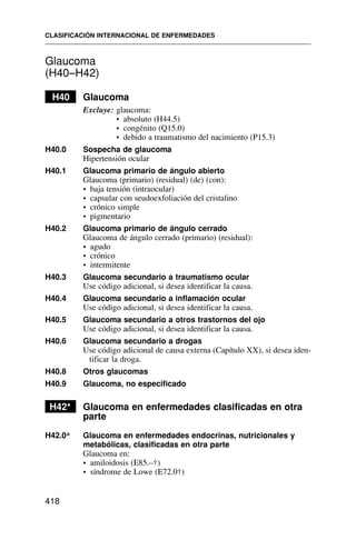 Glaucoma
(H40–H42)
H40 Glaucoma
Excluye: glaucoma:
• absoluto (H44.5)
• congénito (Q15.0)
• debido a traumatismo del nacimiento (P15.3)
H40.0 Sospecha de glaucoma
Hipertensión ocular
H40.1 Glaucoma primario de ángulo abierto
Glaucoma (primario) (residual) (de) (con):
• baja tensión (intraocular)
• capsular con seudoexfoliación del cristalino
• crónico simple
• pigmentario
H40.2 Glaucoma primario de ángulo cerrado
Glaucoma de ángulo cerrado (primario) (residual):
• agudo
• crónico
• intermitente
H40.3 Glaucoma secundario a traumatismo ocular
Use código adicional, si desea identificar la causa.
H40.4 Glaucoma secundario a inflamación ocular
Use código adicional, si desea identificar la causa.
H40.5 Glaucoma secundario a otros trastornos del ojo
Use código adicional, si desea identificar la causa.
H40.6 Glaucoma secundario a drogas
Use código adicional de causa externa (Capítulo XX), si desea iden-
tificar la droga.
H40.8 Otros glaucomas
H40.9 Glaucoma, no especificado
H42* Glaucoma en enfermedades clasificadas en otra
parte
H42.0* Glaucoma en enfermedades endocrinas, nutricionales y
metabólicas, clasificadas en otra parte
Glaucoma en:
• amiloidosis (E85.–†)
• síndrome de Lowe (E72.0†)
CLASIFICACIÓN INTERNACIONAL DE ENFERMEDADES
418
 