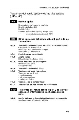 Trastornos del nervio óptico y de las vías ópticas
(H46–H48)
H46 Neuritis óptica
Neuropatía óptica, excepto la isquémica
Neuritis retrobulbar SAI
Papilitis óptica
Excluye: neuromielitis óptica [Devic] (G36.0)
neuropatía óptica isquémica (H47.0)
H47 Otros trastornos del nervio óptico [II par] y de las
vías ópticas
H47.0 Trastornos del nervio óptico, no clasificados en otra parte
Compresión del nervio óptico
Hemorragia de la vaina del nervio óptico
Neuropatía óptica isquémica
H47.1 Papiledema, no especificado
H47.2 Atrofia óptica
Palidez temporal del disco óptico
H47.3 Otros trastornos del disco óptico
Drusa del disco óptico
Seudopapiledema
H47.4 Trastornos del quiasma óptico
H47.5 Trastornos de otras vías ópticas
Trastornos (de las, de los):
• cintillas ópticas
• núcleos geniculados
• radiaciones ópticas
H47.6 Trastornos de la corteza visual
H47.7 Trastorno de las vías ópticas, no especificado
H48* Trastornos del nervio óptico [II par] y de las vías
ópticas en enfermedades clasificadas en otra
parte
H48.0* Atrofia óptica en enfermedades clasificadas en otra parte
Atrofia óptica en sífilis tardía (A52.1†)
ENFERMEDADES DEL OJO Y SUS ANEXOS
421
 