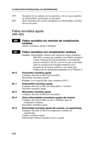 I79* Trastornos de las arterias, de las arteriolas y de los vasos capilares
en enfermedades clasificadas en otra parte
I98* Otros trastornos del sistema circulatorio en enfermedades clasifica-
das en otra parte
Fiebre reumática aguda
(I00–I02)
I00 Fiebre reumática sin mención de complicación
cardíaca
Artritis, reumática, aguda o subaguda
I01 Fiebre reumática con complicación cardíaca
Excluye: enfermedades crónicas del corazón de origen reumático
(I05–I09), a menos que también exista fiebre reumática
o haya evidencia de recrudecimiento o actividad del
proceso reumático. En los casos en los que exista duda
sobre la existencia de actividad reumática en el
momento de la muerte, refiérase a las reglas para
codificación de mortalidad apropiadas en el Volumen 2.
I01.0 Pericarditis reumática aguda
Cualquier afección en I00 con pericarditis
Pericarditis reumática (aguda)
Excluye: la no especificada como reumática (I30.–)
I01.1 Endocarditis reumática aguda
Cualquier afección en I00 con endocarditis o valvulitis
Valvulitis reumática aguda
I01.2 Miocarditis reumática aguda
Cualquier afección en I00 con miocarditis
I01.8 Otras enfermedades reumáticas agudas del corazón
Cualquier afección en I00 con otro o múltiples tipos de
compromiso cardíaco
Pancarditis reumática aguda
I01.9 Enfermedad reumática aguda del corazón, no especificada
Cualquier afección en I00 con compromiso cardíaco no
especificado
Carditis reumática aguda
Enfermedad cardíaca reumática activa o aguda
CLASIFICACIÓN INTERNACIONAL DE ENFERMEDADES
442
 