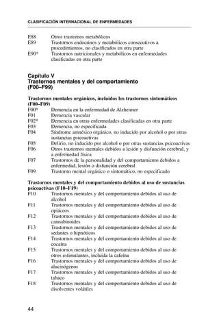 E88 Otros trastornos metabólicos
E89 Trastornos endocrinos y metabólicos consecutivos a
procedimientos, no clasificados en otra parte
E90* Trastornos nutricionales y metabólicos en enfermedades
clasificadas en otra parte
Capítulo V
Trastornos mentales y del comportamiento
(F00–F99)
Trastornos mentales orgánicos, incluidos los trastornos sintomáticos
(F00–F09)
F00* Demencia en la enfermedad de Alzheimer
F01 Demencia vascular
F02* Demencia en otras enfermedades clasificadas en otra parte
F03 Demencia, no especificada
F04 Síndrome amnésico orgánico, no inducido por alcohol o por otras
sustancias psicoactivas
F05 Delirio, no inducido por alcohol o por otras sustancias psicoactivas
F06 Otros trastornos mentales debidos a lesión y disfunción cerebral, y
a enfermedad física
F07 Trastornos de la personalidad y del comportamiento debidos a
enfermedad, lesión o disfunción cerebral
F09 Trastorno mental orgánico o sintomático, no especificado
Trastornos mentales y del comportamiento debidos al uso de sustancias
psicoactivas (F10–F19)
F10 Trastornos mentales y del comportamiento debidos al uso de
alcohol
F11 Trastornos mentales y del comportamiento debidos al uso de
opiáceos
F12 Trastornos mentales y del comportamiento debidos al uso de
cannabinoides
F13 Trastornos mentales y del comportamiento debidos al uso de
sedantes o hipnóticos
F14 Trastornos mentales y del comportamiento debidos al uso de
cocaína
F15 Trastornos mentales y del comportamiento debidos al uso de
otros estimulantes, incluida la cafeína
F16 Trastornos mentales y del comportamiento debidos al uso de
alucinógenos
F17 Trastornos mentales y del comportamiento debidos al uso de
tabaco
F18 Trastornos mentales y del comportamiento debidos al uso de
disolventes volátiles
CLASIFICACIÓN INTERNACIONAL DE ENFERMEDADES
44
 