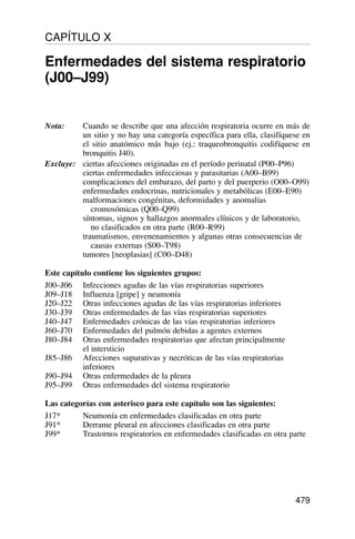 Nota: Cuando se describe que una afección respiratoria ocurre en más de
un sitio y no hay una categoría específica para ella, clasifíquese en
el sitio anatómico más bajo (ej.: traqueobronquitis codifíquese en
bronquitis J40).
Excluye: ciertas afecciones originadas en el período perinatal (P00–P96)
ciertas enfermedades infecciosas y parasitarias (A00–B99)
complicaciones del embarazo, del parto y del puerperio (O00–O99)
enfermedades endocrinas, nutricionales y metabólicas (E00–E90)
malformaciones congénitas, deformidades y anomalías
cromosómicas (Q00–Q99)
síntomas, signos y hallazgos anormales clínicos y de laboratorio,
no clasificados en otra parte (R00–R99)
traumatismos, envenenamientos y algunas otras consecuencias de
causas externas (S00–T98)
tumores [neoplasias] (C00–D48)
Este capítulo contiene los siguientes grupos:
J00–J06 Infecciones agudas de las vías respiratorias superiores
J09–J18 Influenza [gripe] y neumonía
J20–J22 Otras infecciones agudas de las vías respiratorias inferiores
J30–J39 Otras enfermedades de las vías respiratorias superiores
J40–J47 Enfermedades crónicas de las vías respiratorias inferiores
J60–J70 Enfermedades del pulmón debidas a agentes externos
J80–J84 Otras enfermedades respiratorias que afectan principalmente
el intersticio
J85–J86 Afecciones supurativas y necróticas de las vías respiratorias
inferiores
J90–J94 Otras enfermedades de la pleura
J95–J99 Otras enfermedades del sistema respiratorio
Las categorías con asterisco para este capítulo son las siguientes:
J17* Neumonía en enfermedades clasificadas en otra parte
J91* Derrame pleural en afecciones clasificadas en otra parte
J99* Trastornos respiratorios en enfermedades clasificadas en otra parte
479
CAPÍTULO X
Enfermedades del sistema respiratorio
(J00–J99)
 