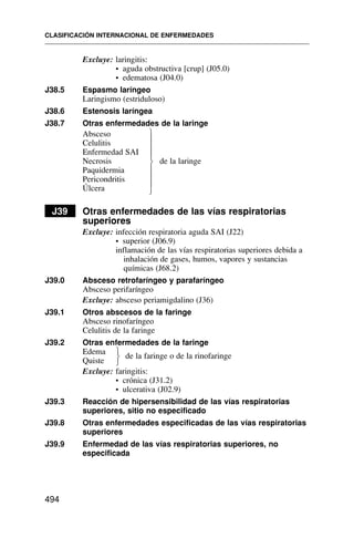 Excluye: laringitis:
• aguda obstructiva [crup] (J05.0)
• edematosa (J04.0)
J38.5 Espasmo laríngeo
Laringismo (estriduloso)
J38.6 Estenosis laríngea
J38.7 Otras enfermedades de la laringe
Absceso
Celulitis
Enfermedad SAI
Necrosis de la laringe
Paquidermia
Pericondritis
Úlcera
J39 Otras enfermedades de las vías respiratorias
superiores
Excluye: infección respiratoria aguda SAI (J22)
• superior (J06.9)
inflamación de las vías respiratorias superiores debida a
inhalación de gases, humos, vapores y sustancias
químicas (J68.2)
J39.0 Absceso retrofaríngeo y parafaríngeo
Absceso perifaríngeo
Excluye: absceso periamigdalino (J36)
J39.1 Otros abscesos de la faringe
Absceso rinofaríngeo
Celulitis de la faringe
J39.2 Otras enfermedades de la faringe
Edema
Quiste
de la faringe o de la rinofaringe
Excluye: faringitis:
• crónica (J31.2)
• ulcerativa (J02.9)
J39.3 Reacción de hipersensibilidad de las vías respiratorias
superiores, sitio no especificado
J39.8 Otras enfermedades especificadas de las vías respiratorias
superiores
J39.9 Enfermedad de las vías respiratorias superiores, no
especificada
CLASIFICACIÓN INTERNACIONAL DE ENFERMEDADES
494
⎫
⎪
⎪
⎪
⎬
⎪
⎪
⎪
⎭
⎫
⎬
⎭
 