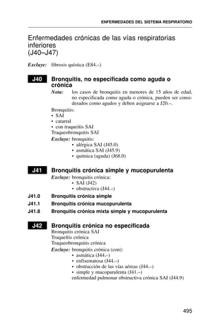 Enfermedades crónicas de las vías respiratorias
inferiores
(J40–J47)
Excluye: fibrosis quística (E84.–)
J40 Bronquitis, no especificada como aguda o
crónica
Nota: los casos de bronquitis en menores de 15 años de edad,
no especificada como aguda o crónica, pueden ser consi-
derados como agudos y deben asignarse a J20.–.
Bronquitis:
• SAI
• catarral
• con traqueítis SAI
Traqueobronquitis SAI
Excluye: bronquitis:
• alérgica SAI (J45.0)
• asmática SAI (J45.9)
• química (aguda) (J68.0)
J41 Bronquitis crónica simple y mucopurulenta
Excluye: bronquitis crónica:
• SAI (J42)
• obstructiva (J44.–)
J41.0 Bronquitis crónica simple
J41.1 Bronquitis crónica mucopurulenta
J41.8 Bronquitis crónica mixta simple y mucopurulenta
J42 Bronquitis crónica no especificada
Bronquitis crónica SAI
Traqueítis crónica
Traqueobronquitis crónica
Excluye: bronquitis crónica (con):
• asmática (J44.–)
• enfisematosa (J44.–)
• obstrucción de las vías aéreas (J44.–)
• simple y mucopurulenta (J41.–)
enfermedad pulmonar obstructiva crónica SAI (J44.9)
ENFERMEDADES DEL SISTEMA RESPIRATORIO
495
 