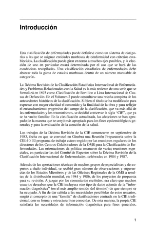 Introducción
Una clasificación de enfermedades puede definirse como un sistema de catego-
rías a las que se asignan entidades morbosas de conformidad con criterios esta-
blecidos. La clasificación puede girar en torno a muchos ejes posibles, y la elec-
ción de uno en particular estará determinada por el uso que se hará de las
estadísticas recopiladas. Una clasificación estadística de enfermedades debe
abarcar toda la gama de estados morbosos dentro de un número manuable de
categorías.
La Décima Revisión de la Clasificación Estadística Internacional de Enfermeda-
des y Problemas Relacionados con la Salud es la más reciente de una serie que se
formalizó en 1893 como Clasificación de Bertillon o Lista Internacional de Cau-
sas de Defunción. En el Volumen 2 puede consultarse una reseña completa de los
antecedentes históricos de la clasificación. Si bien el título se ha modificado para
expresar con mayor claridad el contenido y la finalidad de la obra y para reflejar
el ensanchamiento progresivo del campo de la clasificación, que va más allá de
las enfermedades y los traumatismos, se decidió conservar la sigla “CIE”, que ya
se ha vuelto familiar. En la clasificación actualizada, las afecciones se han agru-
pado de la manera que se creyó más apropiada para los fines epidemiológicos ge-
nerales y para la evaluación de la atención de la salud.
Los trabajos de la Décima Revisión de la CIE comenzaron en septiembre de
1983, fecha en que se convocó en Ginebra una Reunión Preparatoria sobre la
CIE-10. El programa de trabajo estuvo regido por las reuniones regulares de los
directores de los Centros Colaboradores de la OMS para la Clasificación de En-
fermedades. Las orientaciones de política emanaron de varias reuniones espe-
ciales, en particular las del Comité de Expertos sobre la Décima Revisión de la
Clasificación Internacional de Enfermedades, celebradas en 1984 y 1987.
Además de las aportaciones técnicas de muchos grupos de especialistas y de ex-
pertos a título individual, se recibió gran número de observaciones y sugeren-
cias de los Estados Miembros y de las Oficinas Regionales de la OMS a resul-
tas de la distribución mundial, en 1984 y 1986, de los proyectos de propuesta
para su revisión. A juzgar por los comentarios recibidos, era claro que muchos
usuarios deseaban que la CIE incluyera otro tipo de datos además de la “infor-
mación diagnóstica” (en el más amplio sentido del término) de que siempre se
ha ocupado. A fin de dar cabida a las necesidades percibidas de estos usuarios,
surgió el concepto de una “familia” de clasificaciones centrada en la CIE tradi-
cional, con su forma y estructura bien conocidas. De esta manera, la propia CIE
satisfaría las necesidades de información diagnóstica para fines generales,
1
 