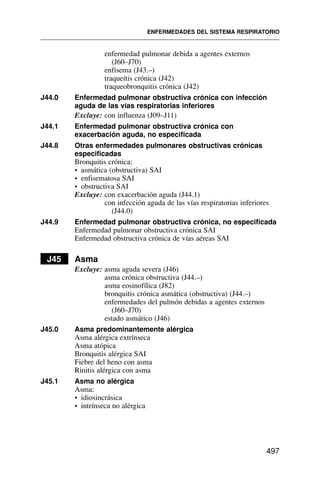 enfermedad pulmonar debida a agentes externos
(J60–J70)
enfisema (J43.–)
traqueítis crónica (J42)
traqueobronquitis crónica (J42)
J44.0 Enfermedad pulmonar obstructiva crónica con infección
aguda de las vías respiratorias inferiores
Excluye: con influenza (J09–J11)
J44.1 Enfermedad pulmonar obstructiva crónica con
exacerbación aguda, no especificada
J44.8 Otras enfermedades pulmonares obstructivas crónicas
especificadas
Bronquitis crónica:
• asmática (obstructiva) SAI
• enfisematosa SAI
• obstructiva SAI
Excluye: con exacerbación aguda (J44.1)
con infección aguda de las vías respiratorias inferiores
(J44.0)
J44.9 Enfermedad pulmonar obstructiva crónica, no especificada
Enfermedad pulmonar obstructiva crónica SAI
Enfermedad obstructiva crónica de vías aéreas SAI
J45 Asma
Excluye: asma aguda severa (J46)
asma crónica obstructiva (J44.–)
asma eosinofílica (J82)
bronquitis crónica asmática (obstructiva) (J44.–)
enfermedades del pulmón debidas a agentes externos
(J60–J70)
estado asmático (J46)
J45.0 Asma predominantemente alérgica
Asma alérgica extrínseca
Asma atópica
Bronquitis alérgica SAI
Fiebre del heno con asma
Rinitis alérgica con asma
J45.1 Asma no alérgica
Asma:
• idiosincrásica
• intrínseca no alérgica
ENFERMEDADES DEL SISTEMA RESPIRATORIO
497
 