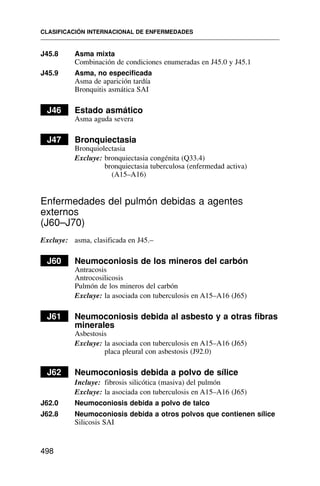 J45.8 Asma mixta
Combinación de condiciones enumeradas en J45.0 y J45.1
J45.9 Asma, no especificada
Asma de aparición tardía
Bronquitis asmática SAI
J46 Estado asmático
Asma aguda severa
J47 Bronquiectasia
Bronquiolectasia
Excluye: bronquiectasia congénita (Q33.4)
bronquiectasia tuberculosa (enfermedad activa)
(A15–A16)
Enfermedades del pulmón debidas a agentes
externos
(J60–J70)
Excluye: asma, clasificada en J45.–
J60 Neumoconiosis de los mineros del carbón
Antracosis
Antrocosilicosis
Pulmón de los mineros del carbón
Excluye: la asociada con tuberculosis en A15–A16 (J65)
J61 Neumoconiosis debida al asbesto y a otras fibras
minerales
Asbestosis
Excluye: la asociada con tuberculosis en A15–A16 (J65)
placa pleural con asbestosis (J92.0)
J62 Neumoconiosis debida a polvo de sílice
Incluye: fibrosis silicótica (masiva) del pulmón
Excluye: la asociada con tuberculosis en A15–A16 (J65)
J62.0 Neumoconiosis debida a polvo de talco
J62.8 Neumoconiosis debida a otros polvos que contienen sílice
Silicosis SAI
CLASIFICACIÓN INTERNACIONAL DE ENFERMEDADES
498
 