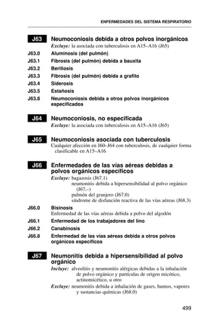 J63 Neumoconiosis debida a otros polvos inorgánicos
Excluye: la asociada con tuberculosis en A15–A16 (J65)
J63.0 Aluminosis (del pulmón)
J63.1 Fibrosis (del pulmón) debida a bauxita
J63.2 Beriliosis
J63.3 Fibrosis (del pulmón) debida a grafito
J63.4 Siderosis
J63.5 Estañosis
J63.8 Neumoconiosis debida a otros polvos inorgánicos
especificados
J64 Neumoconiosis, no especificada
Excluye: la asociada con tuberculosis en A15–A16 (J65)
J65 Neumoconiosis asociada con tuberculosis
Cualquier afección en J60–J64 con tuberculosis, de cualquier forma
clasificable en A15–A16
J66 Enfermedades de las vías aéreas debidas a
polvos orgánicos específicos
Excluye: bagazosis (J67.1)
neumonitis debida a hipersensibilidad al polvo orgánico
(J67.–)
pulmón del granjero (J67.0)
síndrome de disfunción reactiva de las vías aéreas (J68.3)
J66.0 Bisinosis
Enfermedad de las vías aéreas debida a polvo del algodón
J66.1 Enfermedad de los trabajadores del lino
J66.2 Canabinosis
J66.8 Enfermedad de las vías aéreas debida a otros polvos
orgánicos específicos
J67 Neumonitis debida a hipersensibilidad al polvo
orgánico
Incluye: alveolitis y neumonitis alérgicas debidas a la inhalación
de polvo orgánico y partículas de origen micótico,
actinomicético, u otro
Excluye: neumonitis debida a inhalación de gases, humos, vapores
y sustancias químicas (J68.0)
ENFERMEDADES DEL SISTEMA RESPIRATORIO
499
 