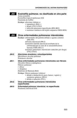 J82 Eosinofilia pulmonar, no clasificada en otra parte
Asma eosinófila
Eosinofilia tropical (pulmonar) SAI
Neumonía de Löffler
Excluye: afecciones debidas a:
• aspergilosis (B44.–)
• drogas (J70.2–J70.4)
• infección parasitaria especificada (B50–B83)
• trastornos sistémicos del tejido conjuntivo (M30–M36)
J84 Otras enfermedades pulmonares intersticiales
Excluye: enfermedades del pulmón debidas a agentes externos
(J60–J70)
enfisema intersticial (J98.2)
neumonitis linfoide intersticial resultante de la
enfermedad por el virus de la inmunodeficiencia
humana [VIH] (B22.1)
trastornos pulmonares intersticiales inducidos por drogas
(J70.2–J70.4)
J84.0 Afecciones alveolares y alveoloparietales
Microlitiasis alveolar pulmonar
Proteinosis alveolar
J84.1 Otras enfermedades pulmonares intersticiales con fibrosis
Alveolitis fibrosa (criptogénica)
Fibrosis pulmonar:
• difusa
• idiopática
Síndrome de Hamman–Rich
Excluye: fibrosis pulmonar (crónica):
• debida a inhalación de gases, humos, vapores y
sustancias químicas (J68.4)
• debida a radiación (J70.1)
J84.8 Otras enfermedades pulmonares intersticiales
especificadas
J84.9 Enfermedad pulmonar intersticial, no especificada
Neumonía intersticial SAI
ENFERMEDADES DEL SISTEMA RESPIRATORIO
503
 