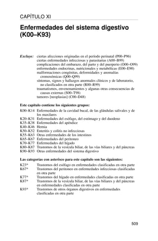 Excluye: ciertas afecciones originadas en el período perinatal (P00–P96)
ciertas enfermedades infecciosas y parasitarias (A00–B99)
complicaciones del embarazo, del parto y del puerperio (O00–O99)
enfermedades endocrinas, nutricionales y metabólicas (E00–E90)
malformaciones congénitas, deformidades y anomalías
cromosómicas (Q00–Q99)
síntomas, signos y hallazgos anormales clínicos y de laboratorio,
no clasificados en otra parte (R00–R99)
traumatismos, envenenamientos y algunas otras consecuencias de
causas externas (S00–T98)
tumores [neoplasias] (C00–D48)
Este capítulo contiene los siguientes grupos:
K00–K14 Enfermedades de la cavidad bucal, de las glándulas salivales y de
los maxilares
K20–K31 Enfermedades del esófago, del estómago y del duodeno
K35–K38 Enfermedades del apéndice
K40–K46 Hernia
K50–K52 Enteritis y colitis no infecciosas
K55–K63 Otras enfermedades de los intestinos
K65–K67 Enfermedades del peritoneo
K70–K77 Enfermedades del hígado
K80–K87 Trastornos de la vesícula biliar, de las vías biliares y del páncreas
K90–K93 Otras enfermedades del sistema digestivo
Las categorías con asterisco para este capítulo son las siguientes:
K23* Trastornos del esófago en enfermedades clasificadas en otra parte
K67* Trastornos del peritoneo en enfermedades infecciosas clasificadas
en otra parte
K77* Trastornos del hígado en enfermedades clasificadas en otra parte
K87* Trastornos de la vesícula biliar, de las vías biliares y del páncreas
en enfermedades clasificadas en otra parte
K93* Trastornos de otros órganos digestivos en enfermedades
clasificadas en otra parte
509
CAPÍTULO XI
Enfermedades del sistema digestivo
(K00–K93)
 