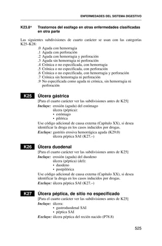 K23.8* Trastornos del esófago en otras enfermedades clasificadas
en otra parte
Las siguientes subdivisiones de cuarto carácter se usan con las categorías
K25–K28:
.0 Aguda con hemorragia
.1 Aguda con perforación
.2 Aguda con hemorragia y perforación
.3 Aguda sin hemorragia ni perforación
.4 Crónica o no especificada, con hemorragia
.5 Crónica o no especificada, con perforación
.6 Crónica o no especificada, con hemorragia y perforación
.7 Crónica sin hemorragia ni perforación
.9 No especificada como aguda ni crónica, sin hemorragia ni
perforación
K25 Úlcera gástrica
[Para el cuarto carácter ver las subdivisiones antes de K25]
Incluye: erosión (aguda) del estómago
úlcera (péptica):
• estómago
• pilórica
Use código adicional de causa externa (Capítulo XX), si desea
identificar la droga en los casos inducidos por drogas.
Excluye: gastritis erosiva hemorrágica aguda (K29.0)
úlcera péptica SAI (K27.–)
K26 Úlcera duodenal
[Para el cuarto carácter ver las subdivisiones antes de K25]
Incluye: erosión (aguda) del duodeno
úlcera (péptica) (del):
• duodeno
• postpilórica
Use código adicional de causa externa (Capítulo XX), si desea
identificar la droga en los casos inducidos por drogas.
Excluye: úlcera péptica SAI (K27.–)
K27 Úlcera péptica, de sitio no especificado
[Para el cuarto carácter ver las subdivisiones antes de K25]
Incluye: úlcera:
• gastroduodenal SAI
• péptica SAI
Excluye: úlcera péptica del recién nacido (P78.8)
ENFERMEDADES DEL SISTEMA DIGESTIVO
525
 