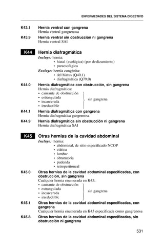 K43.1 Hernia ventral con gangrena
Hernia ventral gangrenosa
K43.9 Hernia ventral sin obstrucción ni gangrena
Hernia ventral SAI
K44 Hernia diafragmática
Incluye: hernia:
• hiatal (esofágica) (por deslizamiento)
• paraesofágica
Excluye: hernia congénita:
• del hiatus (Q40.1)
• diafragmática (Q79.0)
K44.0 Hernia diafragmática con obstrucción, sin gangrena
Hernia diafragmática:
• causante de obstrucción
• estrangulada sin gangrena
• incarcerada
• irreductible
K44.1 Hernia diafragmática con gangrena
Hernia diafragmática gangrenosa
K44.9 Hernia diafragmática sin obstrucción ni gangrena
Hernia diafragmática SAI
K45 Otras hernias de la cavidad abdominal
Incluye: hernia:
• abdominal, de sitio especificado NCOP
• ciática
• lumbar
• obturatoria
• pudenda
• retroperitoneal
K45.0 Otras hernias de la cavidad abdominal especificadas, con
obstrucción, sin gangrena
Cualquier hernia enumerada en K45:
• causante de obstrucción
• estrangulada
sin gangrena
• incarcerada
• irreductible
K45.1 Otras hernias de la cavidad abdominal especificadas, con
gangrena
Cualquier hernia enumerada en K45 especificada como gangrenosa
K45.8 Otras hernias de la cavidad abdominal especificadas, sin
obstrucción ni gangrena
ENFERMEDADES DEL SISTEMA DIGESTIVO
531
⎫
⎪
⎬
⎪
⎭
⎫
⎪
⎬
⎪
⎭
 