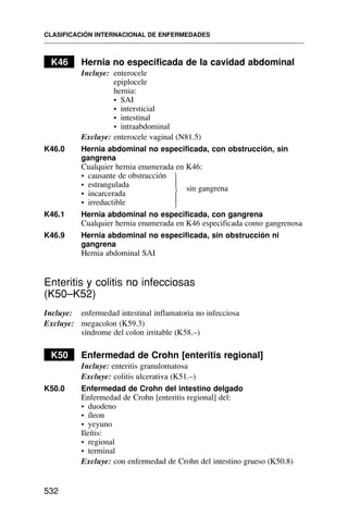 K46 Hernia no especificada de la cavidad abdominal
Incluye: enterocele
epiplocele
hernia:
• SAI
• intersticial
• intestinal
• intraabdominal
Excluye: enterocele vaginal (N81.5)
K46.0 Hernia abdominal no especificada, con obstrucción, sin
gangrena
Cualquier hernia enumerada en K46:
• causante de obstrucción
• estrangulada sin gangrena
• incarcerada
• irreductible
K46.1 Hernia abdominal no especificada, con gangrena
Cualquier hernia enumerada en K46 especificada como gangrenosa
K46.9 Hernia abdominal no especificada, sin obstrucción ni
gangrena
Hernia abdominal SAI
Enteritis y colitis no infecciosas
(K50–K52)
Incluye: enfermedad intestinal inflamatoria no infecciosa
Excluye: megacolon (K59.3)
síndrome del colon irritable (K58.–)
K50 Enfermedad de Crohn [enteritis regional]
Incluye: enteritis granulomatosa
Excluye: colitis ulcerativa (K51.–)
K50.0 Enfermedad de Crohn del intestino delgado
Enfermedad de Crohn [enteritis regional] del:
• duodeno
• íleon
• yeyuno
Ileítis:
• regional
• terminal
Excluye: con enfermedad de Crohn del intestino grueso (K50.8)
CLASIFICACIÓN INTERNACIONAL DE ENFERMEDADES
532
⎫
⎪
⎬
⎪
⎭
 