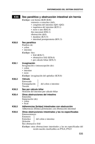 K56 Íleo paralítico y obstrucción intestinal sin hernia
Excluye: con hernia (K40–K46)
estenosis o estrechez (del):
• congénita del intestino (Q41–Q42)
• isquémica del intestino (K55.1)
• recto o ano (K62.4)
íleo meconial (E84.1)
obstrucción (del):
• duodeno (K31.5)
• intestinal postoperatoria (K91.3)
K56.0 Íleo paralítico
Parálisis de:
• colon
• intestino
Excluye: íleo:
• SAI (K56.7)
• obstructivo SAI (K56.6)
• por cálculo biliar (K56.3)
K56.1 Invaginación
Invaginación o intususcepción (de):
• colon
• intestino
• recto
Excluye: invaginación del apéndice (K38.8)
K56.2 Vólvulo
Enroscado
Estrangulación del colon o intestino
Torsión
K56.3 Íleo por cálculo biliar
Oclusión del intestino por cálculo biliar
K56.4 Otras obstrucciones del intestino
Enterolito
Impactación (de):
• colon
• fecal
K56.5 Adherencias [bridas] intestinales con obstrucción
Adherencias [bridas] peritoneales con obstrucción intestinal
K56.6 Otras obstrucciones intestinales y las no especificadas
Enteroestenosis
Estenosis
Estrechez del colon o intestino
Oclusión
Íleo obstructivo SAI
Excluye: otras obstrucciones intestinales y las no especificadas del
recién nacido clasificables en P76.8, P76.9
ENFERMEDADES DEL SISTEMA DIGESTIVO
535
⎫
⎪
⎬
⎪
⎭
⎫
⎪
⎬
⎪
⎭
 