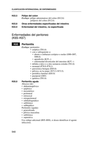 K63.5 Pólipo del colon
Excluye: pólipo adenomatoso del colon (D12.6)
poliposis del colon (D12.6)
K63.8 Otras enfermedades especificadas del intestino
K63.9 Enfermedad del intestino, no especificada
Enfermedades del peritoneo
(K65–K67)
K65 Peritonitis
Excluye: peritonitis:
• aséptica (T81.6)
• con o subsiguiente a:
• aborto o embarazo ectópico o molar (O00–O07,
O08.0)
• apendicitis (K35.–)
• enfermedad diverticular del intestino (K57.–)
• debida a talco o a otra sustancia extraña (T81.6)
• neonatal (P78.0–P78.1)
• paroxística benigna (E85.0)
• pélvica, en la mujer (N73.3–N73.5)
• periódica familiar (E85.0)
• puerperal (O85)
• química (T81.6)
K65.0 Peritonitis aguda
Absceso (de)
• abdominopélvico
• epiploico
• mesentérico
• peritoneal
• retrocecal
• retroperitoneal
• subdiafragmático
• subfrénico
• subhepático
Peritonitis (aguda):
• generalizada
• pélvica masculina
• subfrénica
• supurativa
Use código adicional (B95–B98), si desea identificar el agente
infeccioso.
CLASIFICACIÓN INTERNACIONAL DE ENFERMEDADES
540
 