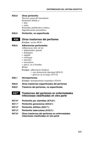 K65.8 Otras peritonitis
Necrosis grasa del mesenterio
Peritonitis debida a:
• bilis
• orina
Peritonitis proliferativa crónica
Saponificación mesentérica
K65.9 Peritonitis, no especificada
K66 Otros trastornos del peritoneo
Excluye: ascitis (R18)
K66.0 Adherencias peritoneales
Adherencias (del, de la):
• abdominales (pared)
• diafragma
• epiplón
• estómago
• intestino
• mesenterio
• pelvis, en el hombre
Bridas
Excluye: adherencias [bridas]:
• con obstrucción intestinal (K56.5)
• pélvicas en la mujer (N73.6)
K66.1 Hemoperitoneo
Excluye: hemoperitoneo traumático (S36.8)
K66.8 Otros trastornos especificados del peritoneo
K66.9 Trastorno del peritoneo, no especificado
K67* Trastornos del peritoneo en enfermedades
infecciosas clasificadas en otra parte
K67.0* Peritonitis por clamidias (A74.8†)
K67.1* Peritonitis gonocócica (A54.8†)
K67.2* Peritonitis sifilítica (A52.7†)
K67.3* Peritonitis tuberculosa (A18.3†)
K67.8* Otros trastornos del peritoneo en enfermedades
infecciosas clasificadas en otra parte
ENFERMEDADES DEL SISTEMA DIGESTIVO
541
 