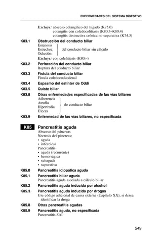 Excluye: absceso colangítico del hígado (K75.0)
colangitis con coledocolitiasis (K80.3–K80.4)
colangitis destructiva crónica no supurativa (K74.3)
K83.1 Obstrucción del conducto biliar
Estenosis
Estrechez del conducto biliar sin cálculo
Oclusión
Excluye: con colelitiasis (K80.–)
K83.2 Perforación del conducto biliar
Ruptura del conducto biliar
K83.3 Fístula del conducto biliar
Fístula coledocoduodenal
K83.4 Espasmo del esfínter de Oddi
K83.5 Quiste biliar
K83.8 Otras enfermedades especificadas de las vías biliares
Adherencia
Atrofia de conducto biliar
Hipertrofia
Úlcera
K83.9 Enfermedad de las vías biliares, no especificada
K85 Pancreatitis aguda
Absceso del páncreas
Necrosis del páncreas:
• aguda
• infecciosa
Pancreatitis
• aguda (recurrente)
• hemorrágica
• subaguda
• supurativa
K85.0 Pancreatitis idiopática aguda
K85.1 Pancreatitis biliar aguda
Pancreatitis aguda asociada a cálculo biliar
K85.2 Pancreatitis aguda inducida por alcohol
K85.3 Pancreatitis aguda inducida por drogas
Use código adicional de causa externa (Capítulo XX), si desea
identificar la droga
K85.8 Otras pancreatitis agudas
K85.9 Pancreatitis aguda, no especificada
Pancreatitis SAI
ENFERMEDADES DEL SISTEMA DIGESTIVO
549
⎫
⎪
⎬
⎪
⎭
⎫
⎪
⎬
⎪
⎭
 
