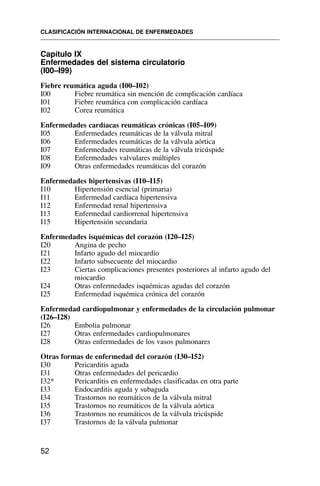 Capítulo IX
Enfermedades del sistema circulatorio
(I00–I99)
Fiebre reumática aguda (I00–I02)
I00 Fiebre reumática sin mención de complicación cardíaca
I01 Fiebre reumática con complicación cardíaca
I02 Corea reumática
Enfermedades cardíacas reumáticas crónicas (I05–I09)
I05 Enfermedades reumáticas de la válvula mitral
I06 Enfermedades reumáticas de la válvula aórtica
I07 Enfermedades reumáticas de la válvula tricúspide
I08 Enfermedades valvulares múltiples
I09 Otras enfermedades reumáticas del corazón
Enfermedades hipertensivas (I10–I15)
I10 Hipertensión esencial (primaria)
I11 Enfermedad cardíaca hipertensiva
I12 Enfermedad renal hipertensiva
I13 Enfermedad cardiorrenal hipertensiva
I15 Hipertensión secundaria
Enfermedades isquémicas del corazón (I20–I25)
I20 Angina de pecho
I21 Infarto agudo del miocardio
I22 Infarto subsecuente del miocardio
I23 Ciertas complicaciones presentes posteriores al infarto agudo del
miocardio
I24 Otras enfermedades isquémicas agudas del corazón
I25 Enfermedad isquémica crónica del corazón
Enfermedad cardiopulmonar y enfermedades de la circulación pulmonar
(I26–I28)
I26 Embolia pulmonar
I27 Otras enfermedades cardiopulmonares
I28 Otras enfermedades de los vasos pulmonares
Otras formas de enfermedad del corazón (I30–I52)
I30 Pericarditis aguda
I31 Otras enfermedades del pericardio
I32* Pericarditis en enfermedades clasificadas en otra parte
I33 Endocarditis aguda y subaguda
I34 Trastornos no reumáticos de la válvula mitral
I35 Trastornos no reumáticos de la válvula aórtica
I36 Trastornos no reumáticos de la válvula tricúspide
I37 Trastornos de la válvula pulmonar
CLASIFICACIÓN INTERNACIONAL DE ENFERMEDADES
52
 