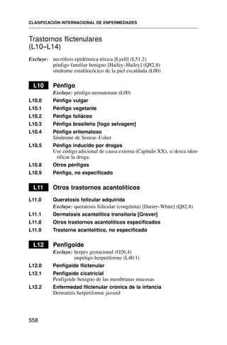 Trastornos flictenulares
(L10–L14)
Excluye: necrólisis epidérmica tóxica [Lyell] (L51.2)
pénfigo familiar benigno [Hailey–Hailey] (Q82.8)
síndrome estafilocócico de la piel escaldada (L00)
L10 Pénfigo
Excluye: pénfigo neonatorum (L00)
L10.0 Pénfigo vulgar
L10.1 Pénfigo vegetante
L10.2 Pénfigo foliáceo
L10.3 Pénfigo brasileño [fogo selvagem]
L10.4 Pénfigo eritematoso
Síndrome de Senear–Usher
L10.5 Pénfigo inducido por drogas
Use código adicional de causa externa (Capítulo XX), si desea iden-
tificar la droga.
L10.8 Otros pénfigos
L10.9 Pénfigo, no especificado
L11 Otros trastornos acantolíticos
L11.0 Queratosis folicular adquirida
Excluye: queratosis folicular (congénita) [Darier–White] (Q82.8)
L11.1 Dermatosis acantolítica transitoria [Grover]
L11.8 Otros trastornos acantolíticos especificados
L11.9 Trastorno acantolítico, no especificado
L12 Penfigoide
Excluye: herpes gestacional (O26.4)
impétigo herpetiforme (L40.1)
L12.0 Penfigoide flictenular
L12.1 Penfigoide cicatricial
Penfigoide benigno de las membranas mucosas
L12.2 Enfermedad flictenular crónica de la infancia
Dermatitis herpetiforme juvenil
CLASIFICACIÓN INTERNACIONAL DE ENFERMEDADES
558
 