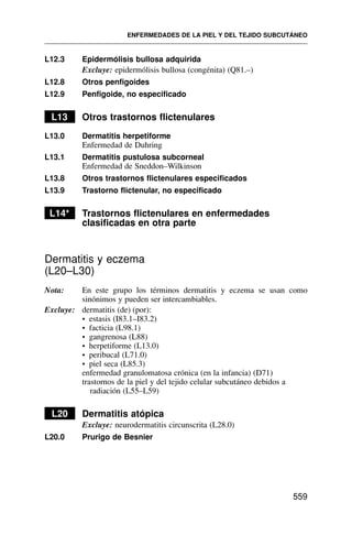 L12.3 Epidermólisis bullosa adquirida
Excluye: epidermólisis bullosa (congénita) (Q81.–)
L12.8 Otros penfigoides
L12.9 Penfigoide, no especificado
L13 Otros trastornos flictenulares
L13.0 Dermatitis herpetiforme
Enfermedad de Duhring
L13.1 Dermatitis pustulosa subcorneal
Enfermedad de Sneddon–Wilkinson
L13.8 Otros trastornos flictenulares especificados
L13.9 Trastorno flictenular, no especificado
L14* Trastornos flictenulares en enfermedades
clasificadas en otra parte
Dermatitis y eczema
(L20–L30)
Nota: En este grupo los términos dermatitis y eczema se usan como
sinónimos y pueden ser intercambiables.
Excluye: dermatitis (de) (por):
• estasis (I83.1–I83.2)
• facticia (L98.1)
• gangrenosa (L88)
• herpetiforme (L13.0)
• peribucal (L71.0)
• piel seca (L85.3)
enfermedad granulomatosa crónica (en la infancia) (D71)
trastornos de la piel y del tejido celular subcutáneo debidos a
radiación (L55–L59)
L20 Dermatitis atópica
Excluye: neurodermatitis circunscrita (L28.0)
L20.0 Prurigo de Besnier
ENFERMEDADES DE LA PIEL Y DEL TEJIDO SUBCUTÁNEO
559
 
