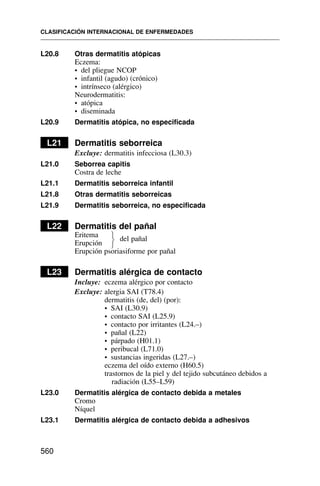 L20.8 Otras dermatitis atópicas
Eczema:
• del pliegue NCOP
• infantil (agudo) (crónico)
• intrínseco (alérgico)
Neurodermatitis:
• atópica
• diseminada
L20.9 Dermatitis atópica, no especificada
L21 Dermatitis seborreica
Excluye: dermatitis infecciosa (L30.3)
L21.0 Seborrea capitis
Costra de leche
L21.1 Dermatitis seborreica infantil
L21.8 Otras dermatitis seborreicas
L21.9 Dermatitis seborreica, no especificada
L22 Dermatitis del pañal
Eritema
Erupción
del pañal
Erupción psoriasiforme por pañal
L23 Dermatitis alérgica de contacto
Incluye: eczema alérgico por contacto
Excluye: alergia SAI (T78.4)
dermatitis (de, del) (por):
• SAI (L30.9)
• contacto SAI (L25.9)
• contacto por irritantes (L24.–)
• pañal (L22)
• párpado (H01.1)
• peribucal (L71.0)
• sustancias ingeridas (L27.–)
eczema del oído externo (H60.5)
trastornos de la piel y del tejido subcutáneo debidos a
radiación (L55–L59)
L23.0 Dermatitis alérgica de contacto debida a metales
Cromo
Níquel
L23.1 Dermatitis alérgica de contacto debida a adhesivos
CLASIFICACIÓN INTERNACIONAL DE ENFERMEDADES
560
⎫
⎬
⎭
 