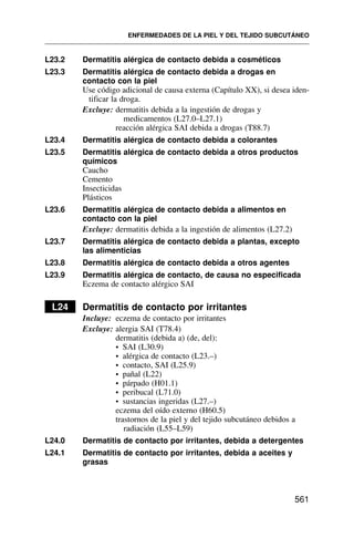 L23.2 Dermatitis alérgica de contacto debida a cosméticos
L23.3 Dermatitis alérgica de contacto debida a drogas en
contacto con la piel
Use código adicional de causa externa (Capítulo XX), si desea iden-
tificar la droga.
Excluye: dermatitis debida a la ingestión de drogas y
medicamentos (L27.0–L27.1)
reacción alérgica SAI debida a drogas (T88.7)
L23.4 Dermatitis alérgica de contacto debida a colorantes
L23.5 Dermatitis alérgica de contacto debida a otros productos
químicos
Caucho
Cemento
Insecticidas
Plásticos
L23.6 Dermatitis alérgica de contacto debida a alimentos en
contacto con la piel
Excluye: dermatitis debida a la ingestión de alimentos (L27.2)
L23.7 Dermatitis alérgica de contacto debida a plantas, excepto
las alimenticias
L23.8 Dermatitis alérgica de contacto debida a otros agentes
L23.9 Dermatitis alérgica de contacto, de causa no especificada
Eczema de contacto alérgico SAI
L24 Dermatitis de contacto por irritantes
Incluye: eczema de contacto por irritantes
Excluye: alergia SAI (T78.4)
dermatitis (debida a) (de, del):
• SAI (L30.9)
• alérgica de contacto (L23.–)
• contacto, SAI (L25.9)
• pañal (L22)
• párpado (H01.1)
• peribucal (L71.0)
• sustancias ingeridas (L27.–)
eczema del oído externo (H60.5)
trastornos de la piel y del tejido subcutáneo debidos a
radiación (L55–L59)
L24.0 Dermatitis de contacto por irritantes, debida a detergentes
L24.1 Dermatitis de contacto por irritantes, debida a aceites y
grasas
ENFERMEDADES DE LA PIEL Y DEL TEJIDO SUBCUTÁNEO
561
 