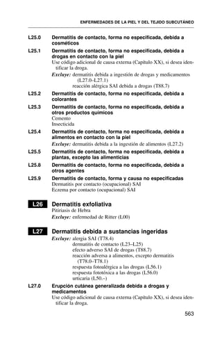 L25.0 Dermatitis de contacto, forma no especificada, debida a
cosméticos
L25.1 Dermatitis de contacto, forma no especificada, debida a
drogas en contacto con la piel
Use código adicional de causa externa (Capítulo XX), si desea iden-
tificar la droga.
Excluye: dermatitis debida a ingestión de drogas y medicamentos
(L27.0–L27.1)
reacción alérgica SAI debida a drogas (T88.7)
L25.2 Dermatitis de contacto, forma no especificada, debida a
colorantes
L25.3 Dermatitis de contacto, forma no especificada, debida a
otros productos químicos
Cemento
Insecticida
L25.4 Dermatitis de contacto, forma no especificada, debida a
alimentos en contacto con la piel
Excluye: dermatitis debida a la ingestión de alimentos (L27.2)
L25.5 Dermatitis de contacto, forma no especificada, debida a
plantas, excepto las alimenticias
L25.8 Dermatitis de contacto, forma no especificada, debida a
otros agentes
L25.9 Dermatitis de contacto, forma y causa no especificadas
Dermatitis por contacto (ocupacional) SAI
Eczema por contacto (ocupacional) SAI
L26 Dermatitis exfoliativa
Pitiriasis de Hebra
Excluye: enfermedad de Ritter (L00)
L27 Dermatitis debida a sustancias ingeridas
Excluye: alergia SAI (T78.4)
dermatitis de contacto (L23–L25)
efecto adverso SAI de drogas (T88.7)
reacción adversa a alimentos, excepto dermatitis
(T78.0–T78.1)
respuesta fotoalérgica a las drogas (L56.1)
respuesta fototóxica a las drogas (L56.0)
urticaria (L50.–)
L27.0 Erupción cutánea generalizada debida a drogas y
medicamentos
Use código adicional de causa externa (Capítulo XX), si desea iden-
tificar la droga.
ENFERMEDADES DE LA PIEL Y DEL TEJIDO SUBCUTÁNEO
563
 