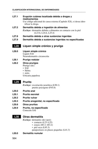 L27.1 Erupción cutánea localizada debida a drogas y
medicamentos
Use código adicional de causa externa (Capítulo XX), si desea iden-
tificar la droga.
L27.2 Dermatitis debida a ingestión de alimentos
Excluye: dermatitis debida a alimentos en contacto con la piel
(L23.6, L24.6, L25.4)
L27.8 Dermatitis debida a otras sustancias ingeridas
L27.9 Dermatitis debida a sustancias ingeridas no especificadas
L28 Liquen simple crónico y prurigo
L28.0 Liquen simple crónico
Liquen SAI
Neurodermatitis circunscrita
L28.1 Prurigo nodular
L28.2 Otros prurigos
Prurigo (de):
• SAI
• Hebra
• mitis
Urticaria papulosa
L29 Prurito
Excluye: excoriación neurótica (L98.1)
prurito psicógeno (F45.8)
L29.0 Prurito anal
L29.1 Prurito escrotal
L29.2 Prurito vulvar
L29.3 Prurito anogenital, no especificado
L29.8 Otros pruritos
L29.9 Prurito, no especificado
Comezón SAI
L30 Otras dermatitis
Excluye: dermatitis (de) (por):
• contacto (L23–L25)
• estasis (I83.1–I83.2)
• piel seca (L85.3)
parapsoriasis en placas pequeñas (L41.3)
L30.0 Dermatitis numular
CLASIFICACIÓN INTERNACIONAL DE ENFERMEDADES
564
 