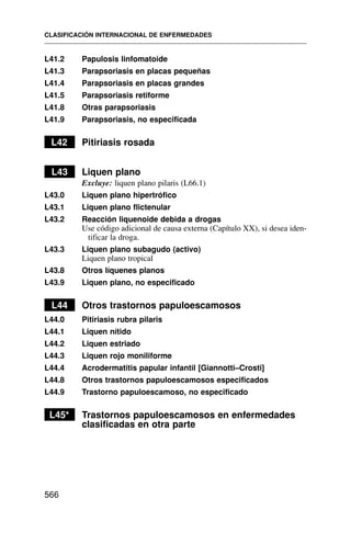 L41.2 Papulosis linfomatoide
L41.3 Parapsoriasis en placas pequeñas
L41.4 Parapsoriasis en placas grandes
L41.5 Parapsoriasis retiforme
L41.8 Otras parapsoriasis
L41.9 Parapsoriasis, no especificada
L42 Pitiriasis rosada
L43 Liquen plano
Excluye: liquen plano pilaris (L66.1)
L43.0 Liquen plano hipertrófico
L43.1 Liquen plano flictenular
L43.2 Reacción liquenoide debida a drogas
Use código adicional de causa externa (Capítulo XX), si desea iden-
tificar la droga.
L43.3 Liquen plano subagudo (activo)
Liquen plano tropical
L43.8 Otros líquenes planos
L43.9 Liquen plano, no especificado
L44 Otros trastornos papuloescamosos
L44.0 Pitiriasis rubra pilaris
L44.1 Liquen nítido
L44.2 Liquen estriado
L44.3 Liquen rojo moniliforme
L44.4 Acrodermatitis papular infantil [Giannotti–Crosti]
L44.8 Otros trastornos papuloescamosos especificados
L44.9 Trastorno papuloescamoso, no especificado
L45* Trastornos papuloescamosos en enfermedades
clasificadas en otra parte
CLASIFICACIÓN INTERNACIONAL DE ENFERMEDADES
566
 