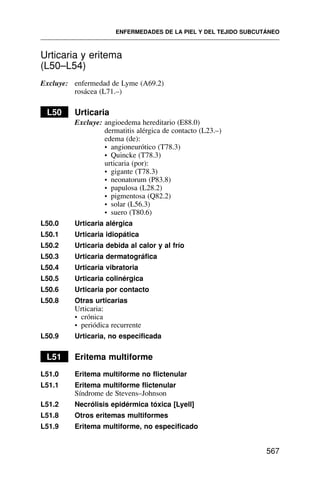 Urticaria y eritema
(L50–L54)
Excluye: enfermedad de Lyme (A69.2)
rosácea (L71.–)
L50 Urticaria
Excluye: angioedema hereditario (E88.0)
dermatitis alérgica de contacto (L23.–)
edema (de):
• angioneurótico (T78.3)
• Quincke (T78.3)
urticaria (por):
• gigante (T78.3)
• neonatorum (P83.8)
• papulosa (L28.2)
• pigmentosa (Q82.2)
• solar (L56.3)
• suero (T80.6)
L50.0 Urticaria alérgica
L50.1 Urticaria idiopática
L50.2 Urticaria debida al calor y al frío
L50.3 Urticaria dermatográfica
L50.4 Urticaria vibratoria
L50.5 Urticaria colinérgica
L50.6 Urticaria por contacto
L50.8 Otras urticarias
Urticaria:
• crónica
• periódica recurrente
L50.9 Urticaria, no especificada
L51 Eritema multiforme
L51.0 Eritema multiforme no flictenular
L51.1 Eritema multiforme flictenular
Síndrome de Stevens–Johnson
L51.2 Necrólisis epidérmica tóxica [Lyell]
L51.8 Otros eritemas multiformes
L51.9 Eritema multiforme, no especificado
ENFERMEDADES DE LA PIEL Y DEL TEJIDO SUBCUTÁNEO
567
 