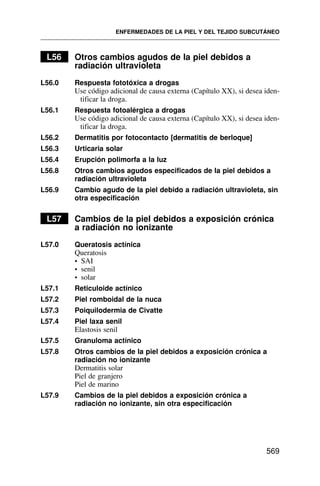 L56 Otros cambios agudos de la piel debidos a
radiación ultravioleta
L56.0 Respuesta fototóxica a drogas
Use código adicional de causa externa (Capítulo XX), si desea iden-
tificar la droga.
L56.1 Respuesta fotoalérgica a drogas
Use código adicional de causa externa (Capítulo XX), si desea iden-
tificar la droga.
L56.2 Dermatitis por fotocontacto [dermatitis de berloque]
L56.3 Urticaria solar
L56.4 Erupción polimorfa a la luz
L56.8 Otros cambios agudos especificados de la piel debidos a
radiación ultravioleta
L56.9 Cambio agudo de la piel debido a radiación ultravioleta, sin
otra especificación
L57 Cambios de la piel debidos a exposición crónica
a radiación no ionizante
L57.0 Queratosis actínica
Queratosis
• SAI
• senil
• solar
L57.1 Reticuloide actínico
L57.2 Piel romboidal de la nuca
L57.3 Poiquilodermia de Civatte
L57.4 Piel laxa senil
Elastosis senil
L57.5 Granuloma actínico
L57.8 Otros cambios de la piel debidos a exposición crónica a
radiación no ionizante
Dermatitis solar
Piel de granjero
Piel de marino
L57.9 Cambios de la piel debidos a exposición crónica a
radiación no ionizante, sin otra especificación
ENFERMEDADES DE LA PIEL Y DEL TEJIDO SUBCUTÁNEO
569
 
